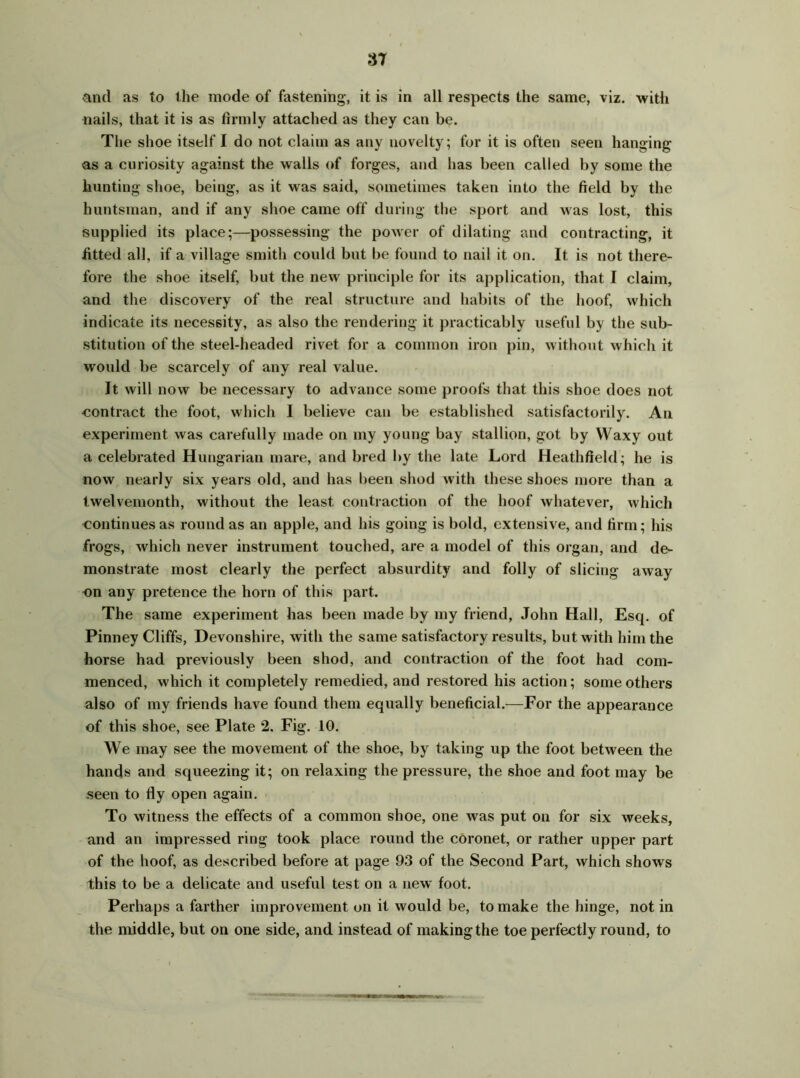 and as to the mode of fastening, it is in all respects the same, viz. with nails, that it is as firmly attached as they can be. The shoe itself I do not claim as any novelty; for it is often seen hanging as a curiosity against the walls of forges, and has been called by some the hunting shoe, being, as it was said, sometimes taken into the field by the huntsman, and if any shoe came off during the sport and was lost, this supplied its place;—possessing the power of dilating and contracting, it fitted all, if a village smith could but be found to nail it on. It is not there- fore the shoe itself, but the new principle for its application, that I claim, and the discovery of the real structure and habits of the hoof, which indicate its necessity, as also the rendering it practicably useful by the sub- stitution of the steel-headed rivet for a common iron pin, without which it would be scarcely of any real value. It will now be necessary to advance some proofs that this shoe does not contract the foot, which I believe can be established satisfactorily. An experiment was carefully made on my young bay stallion, got by Waxy out a celebrated Hungarian mare, and bred by the late Lord Heathfleld; he is now nearly six years old, and has been shod with these shoes more than a twelvemonth, without the least contraction of the hoof whatever, which continues as round as an apple, and his going is bold, extensive, and firm; his frogs, which never instrument touched, are a model of this organ, and de- monstrate most clearly the perfect absurdity and folly of slicing away on any pretence the horn of this part. The same experiment has been made by my friend, John Hall, Esq. of Pinney Cliffs, Devonshire, with the same satisfactory results, but with him the horse had previously been shod, and contraction of the foot had com- menced, which it completely remedied, and restored his action; some others also of my friends have found them equally beneficial.—For the appearance of this shoe, see Plate 2. Fig. 10. We may see the movement of the shoe, by taking up the foot between the hands and squeezing it; on relaxing the pressure, the shoe and foot may be seen to fly open again. To witness the effects of a common shoe, one was put on for six weeks, and an impressed ring took place round the coronet, or rather upper part of the hoof, as described before at page 93 of the Second Part, which shows this to be a delicate and useful test on a new foot. Perhaps a farther improvement on it would be, to make the hinge, not in the middle, but on one side, and instead of making the toe perfectly round, to