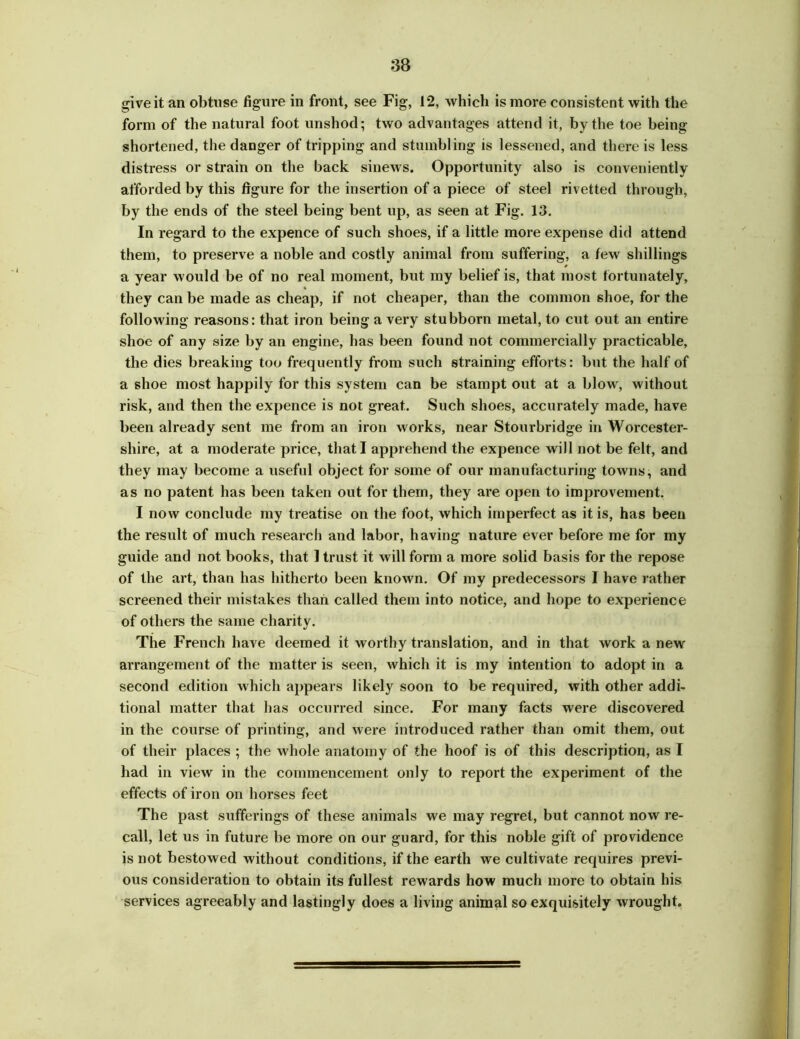 give it an obtuse figure in front, see Fig, 12, which is more consistent with the form of the natural foot unshod; two advantages attend it, by the toe being shortened, the danger of tripping and stumbling is lessened, and there is less distress or strain on the back sinews. Opportunity also is conveniently afforded by this figure for the insertion of a piece of steel rivetted through, by the ends of the steel being bent up, as seen at Fig. 13. In regard to the expence of such shoes, if a little more expense did attend them, to preserve a noble and costly animal from suffering, a few shillings a year would be of no real moment, but my belief is, that most fortunately, they can be made as cheap, if not cheaper, than the common shoe, for the following reasons: that iron being a very stubborn metal, to cut out an entire shoe of any size by an engine, has been found not commercially practicable, the dies breaking too frequently from such straining efforts: but the half of a shoe most happily for this system can be stampt out at a blow, without risk, and then the expence is not great. Such shoes, accurately made, have been already sent me from an iron works, near Stourbridge in Worcester- shire, at a moderate price, that I apprehend the expence will not be felt, and they may become a useful object for some of our manufacturing towns, and as no patent has been taken out for them, they are open to improvement. I now conclude my treatise on the foot, which imperfect as it is, has been the result of much research and labor, having nature ever before me for my guide and not books, that 1 trust it will form a more solid basis for the repose of the art, than has hitherto been known. Of my predecessors I have rather screened their mistakes than called them into notice, and hope to experience of others the same charity. The French have deemed it worthy translation, and in that work a new arrangement of the matter is seen, which it is my intention to adopt in a second edition which appears likely soon to be required, with other addi- tional matter that has occurred since. For many facts were discovered in the course of printing, and were introduced rather than omit them, out of their places ; the whole anatomy of the hoof is of this description, as I had in view in the commencement only to report the experiment of the effects of iron on horses feet The past sufferings of these animals we may regret, but cannot now re- call, let us in future be more on our guard, for this noble gift of providence is not bestowed without conditions, if the earth we cultivate requires previ- ous consideration to obtain its fullest rewards how much more to obtain his services agreeably and lastingly does a living animal so exquisitely wrought.