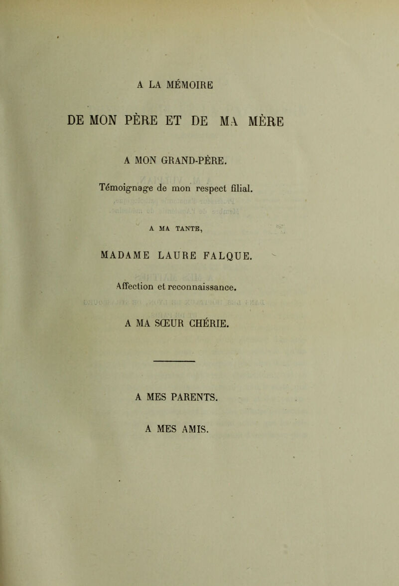 A LA MÉMOIRE DE MON PÈRE ET DE MA MÈRE A MON GRAND-PÈRE. Témoig'nag’e de mon respect filial. Il A MA TANTE, MADAME LAURE FALQUE. Affection et reconnaissance. A MA SŒUR CHÉRIE. A MES PARENTS. A MES AMIS.