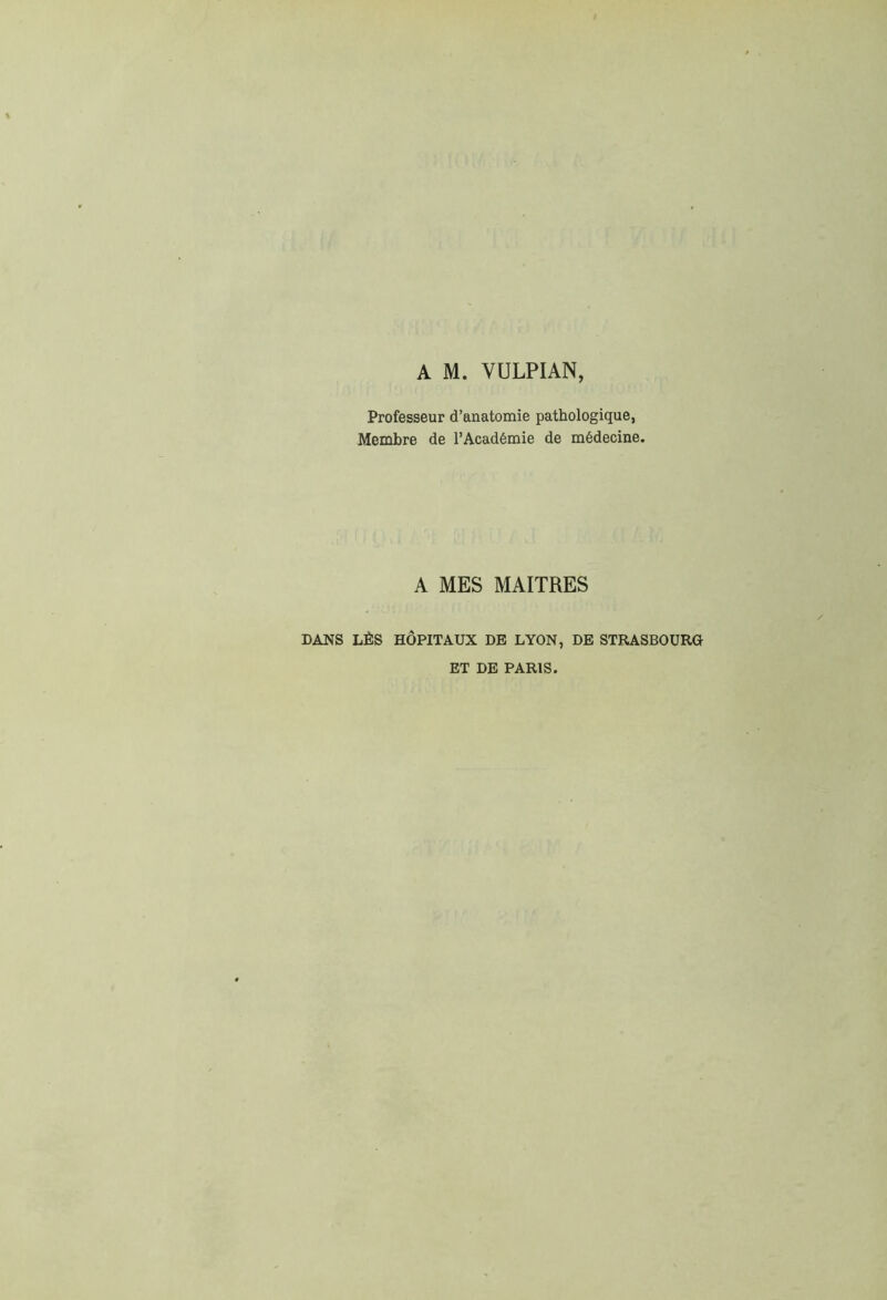A M. VULPIAN, Professeur d’anatomie pathologique, Membre de l’Académie de médecine. A MES MAITRES DANS LÈS HÔPITAUX DE LYON, DE STRASBOURG BT DE PARIS.