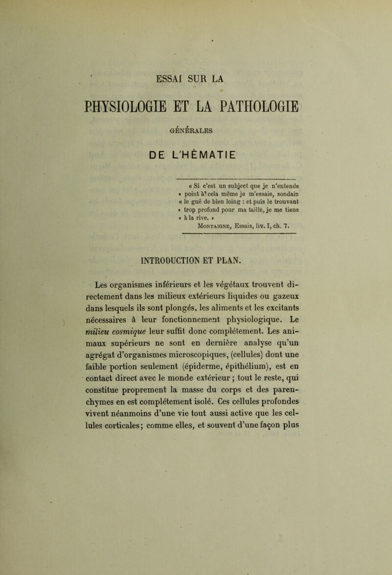 ESSAI SUR LA PHYSIOLOGIE ET LA PATHOLOGIE GÉNÉRALES DE L^HÉMATIE « Si c’est un subject que je n'entende • point à’cela même je m’essaie, sondain « le gué de bien loing : et puis le trouvant « trop profond pour ma taille, je me tiens € à la rive. » Montaigne, Essais, liv. I, ch. 7. INTRODUCTION ET PLAN. Les organismes inférieurs et les végétaux trouvent di- rectement dans les milieux extérieurs liquides ou gazeux dans lesquels ils sont plongés, les aliments et les excitants nécessaires à leur fonctionnement physiologique. Le milieu cosmique leur suffit donc complètement. Les ani- maux supérieurs ne sont en dernière analyse qu’un agrégat d’organismes microscopiques, (cellules) dont une faible portion seulement (épiderme, épithélium), est en contact direct avec le monde extérieur ; tout le reste, qui constitue proprement la masse du corps et des paren- chymes en est complètement isolé. Ces cellules profondes vivent néanmoins d’une vie tout aussi active que les cel- lules corticales ; comme elles, et souvent d’une façon plus