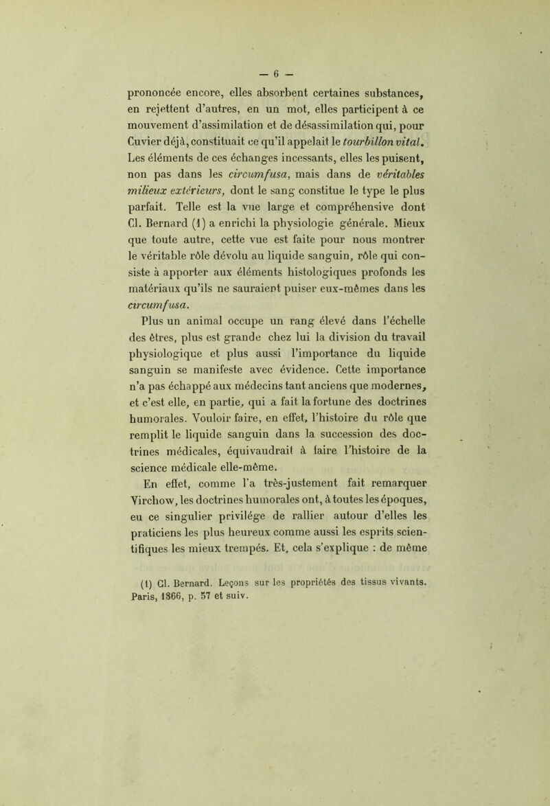 prononcée encore, elles absorbent certaines substances, en rejettent d’autres, en un mot, elles participent à ce mouvement d’assimilation et de désassimilation qui, pour Cuvier déjà, constituait ce qu’il appelait le tourbillon vital. Les éléments de ces échanges incessants, elles les puisent, non pas dans les ch'cumfusa, mais dans de véritables milieux extérieurs, dont le sang constitue le type le plus parfait. Telle est la vue large et compréhensive dont CL Bernard (1) a enrichi la physiologie générale. Mieux que toute autre, cette vue est faite pour nous montrer le véritable rôle dévolu au liquide sanguin, rôle qui con- siste à apporter aux éléments histologiques profonds les matériaux qu’ils ne sauraient puiser eux-mémes dans les circumfusa. Plus un animal occupe un rang élevé dans l’échelle des êtres, plus est grande chez lui la division du travail physiologique et plus aussi l’importance du liquide sanguin se manifeste avec évidence. Celte importance n’a pas échappé aux médecins tant anciens que modernes, et c’est elle, en partie, qui a fait la fortune des doctrines humorales. Vouloir faire, en effet, l’histoire du rôle que remplit le liquide sanguin dans la succession des doc- trines médicales, équivaudrait à faire l’histoire de la science médicale elle-même. En effet, comme Ta très-justement fait remarquer Virchow, les doctrines humorales ont, à toutes les époques, eu ce singulier privilège de rallier autour d’elles les praticiens les plus heureux comme aussi les esprits scien- tifiques les mieux trempés. Et, cela s’explique : de même (l) Cl. Bernard. Leçons sur les propriétés des tissus vivants. Paris, 1866, p. 57 et suiv.