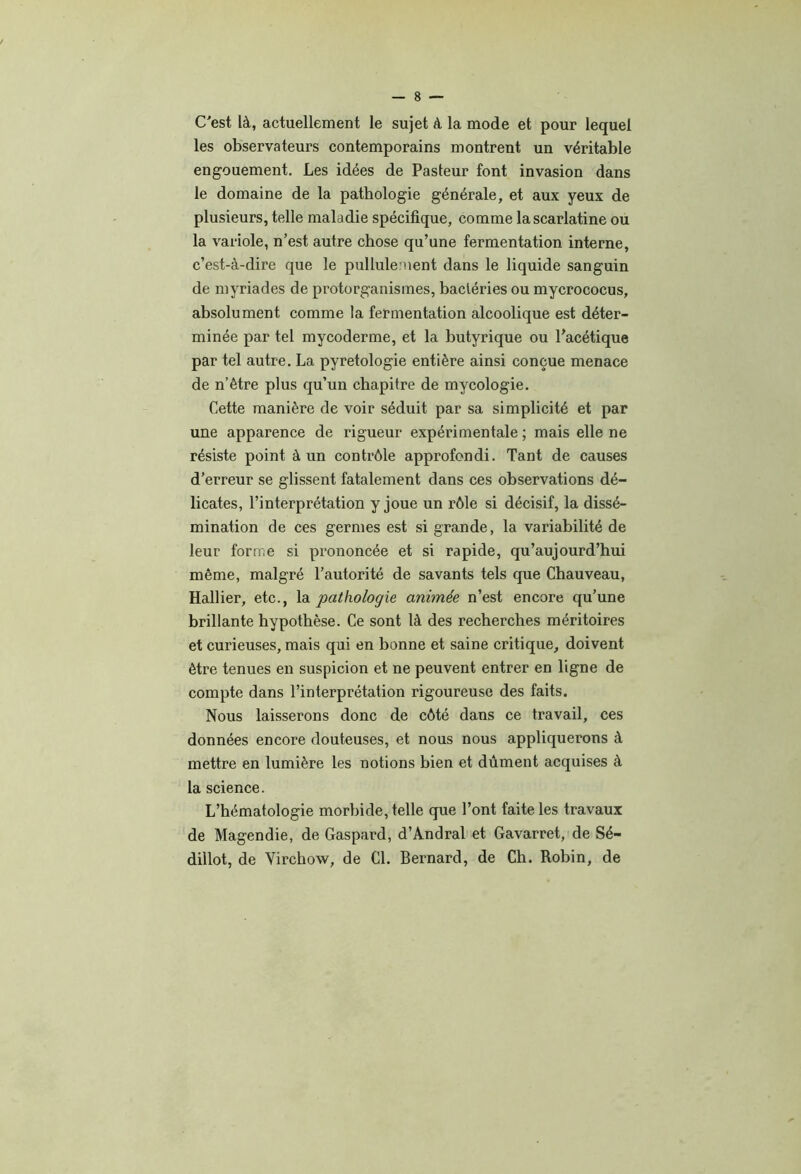 C'est là, actuellement le sujet à la mode et pour lequel les observateurs contemporains montrent un véritable engouement. Les idées de Pasteur font invasion dans le domaine de la pathologie générale, et aux yeux de plusieurs, telle maladie spécifique, comme la scarlatine ou la variole, n’est autre chose qu’une fermentation interne, c’est-à-dire que le pullulement dans le liquide sanguin de myriades de protorganismes, bactéries ou mycrococus, absolument comme la fermentation alcoolique est déter- minée par tel mycoderme, et la butyrique ou l’acétique par tel autre. La pyretologie entière ainsi conçue menace de n’être plus qu’un chapitre de mycologie. Cette manière de voir séduit par sa simplicité et par une apparence de rigueur expérimentale ; mais elle ne résiste point à un contrôle approfondi. Tant de causes d’erreur se glissent fatalement dans ces observations dé- licates, l’interprétation y joue un rôle si décisif, la dissé- mination de ces germes est si grande, la variabilité de leur forme si prononcée et si rapide, qu’aujourd’hui même, malgré l’autorité de savants tels que Chauveau, Hallier, etc., la pathologie animée n’est encore qu’une brillante hypothèse. Ce sont là des recherches méritoires et curieuses, mais qui en bonne et saine critique, doivent être tenues en suspicion et ne peuvent entrer en ligne de compte dans l’interprétation rigoureuse des faits. Nous laisserons donc de côté dans ce travail, ces données encore douteuses, et nous nous appliquerons à mettre en lumière les notions bien et dûment acquises à la science. L’hématologie morbide, telle que l’ont faite les travaux de Magendie, de Gaspard, d’Andral et Gavarret, de Sé- dillot, de Virchow, de Cl. Bernard, de Ch. Robin, de