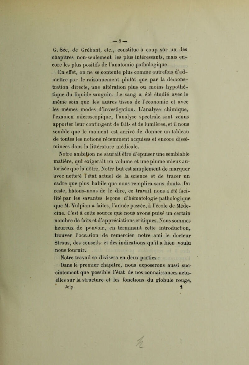 — ü — G. Sée, de Gréhant, etc., constitue à coup sùr un des chapitres non-seulement les plus intéressants, mais en- core les plus positifs de l’anatomie pathologique. En effet, on ne se contente plus comme autrefois d’ad- mettre par le raisonnement plutôt que par la démons- tration directe, une altération plus ou moins hypothé- tique du liquide sanguin. Le sang a été étudié avec le même soin que les autres tissus de l’économie et avec les mêmes modes d’investigation. L’analyse chimique, l'examen microscopique, l’analyse spectrale sont venus apporter leur contingent de faits et de lumières, et il nous semble que le moment est arrivé de donner un tableau de toutes les notions récemment acquises et encore dissé- minées dans la littérature médicale. Notre ambition ne saurait être d’épuiser une semblable matière, qui exigerait un volume et une plume mieux au- torisée que la nôtre. Notre but est simplement de marquer avec netteté l’état actuel de la science et de tracer un cadre que plus habile que nous remplira sans doute. Du reste, hâtons-nous de le dire, ce travail nous a été faci- lité par les savantes leçons d’hématologie pathologique que M. Vulpian a faites, l’année passée, à l’école de Méde- cine. C’est à cette source que nous avons puisé un certain nombre de faits et d’appréciations critiques. Nous sommes heureux de pouvoir, en terminant cette introduction, trouver l’occasion de remercier notre ami le docteur Straus, des conseils et des indications qu’il a bien voulu nous fournir. Notre travail se divisera en deux parties : Dans le premier chapitre, nous exposerons aussi suc- cintement que possible l’élat de nos connaissances actu- elles sur la structure et les fonctions du globule rouge, Joly. î