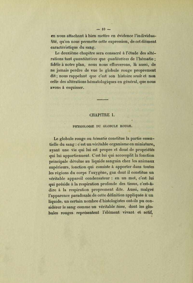 en nous attachant à bien mettre en évidence l’individua- Uté, qu’on nous permette cette expression, de cet élément caractéristique du sang. Le deuxième chapitre sera consacré à l’étude des alté- rations tant quantitatives que qualitatives de l’hématie ; fidèle à notre plan, nous nous efforcerons, là aussi, de ne jamais perdre de vue le globule rouge proprement dit ; nous rappelant que c’est son histoire seule et non celle des altérations hématologiques en général, que nous avons à esquisser. CHAPITRE I. PHYSIOLOGIE DU GLOBULE ROUGE. Le globule rouge ou hématie constitue la partie essen- tielle du sang : c’est un véritable organisme en miniature, ayant une vie qui lui est propre et doué de propriétés qui lui appartiennent. C’est lui qui accomplit la fonction principale dévolue au liquide sanguin chez les animaux supérieurs, ionction qui consiste à apporter dans toutes les régions du corps l’oxygène, gaz dont il constitue un véritable appareil condensateur : en un mot, c’est lui qui préside à la respiration profonde des tissus, c’est-à- dire à la respiration proprement dite. Aussi, malgré l’apparence paradoxale de cette définition appliquée à un liquide, un certain nombre d’histologistes ont-ils pu con- sidérer le sang comme un véritable tissu, dont les glo- bules rouges représentent l’élément vivant et actif.