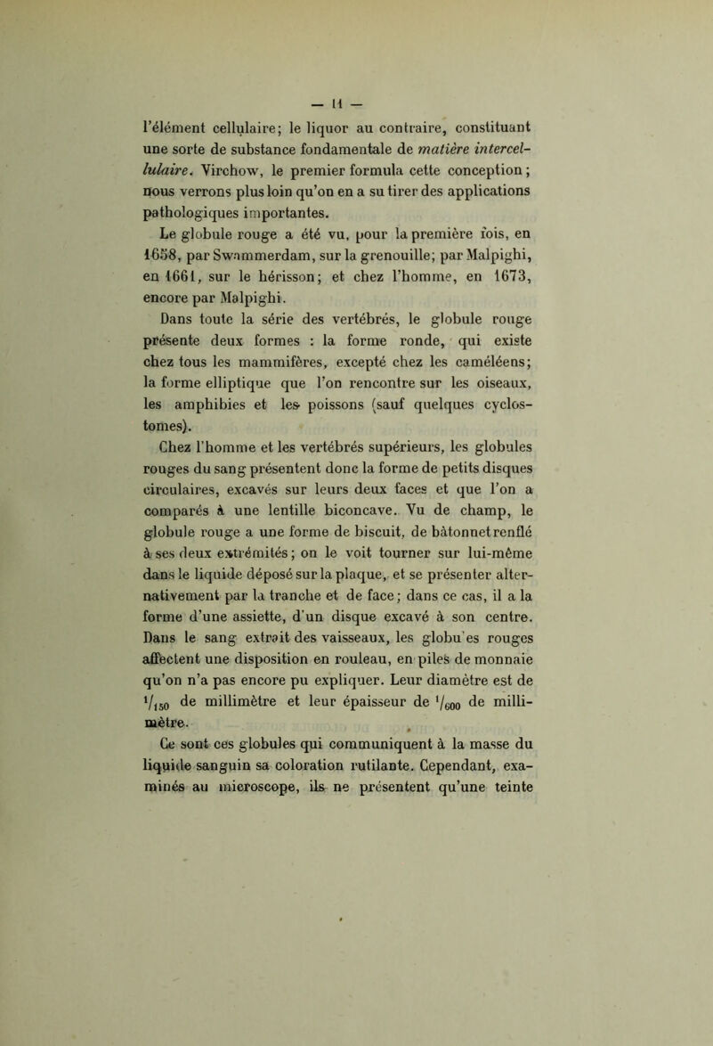 l’élément cellulaire; le liquor au contraire, constituant une sorte de substance fondamentale de matière intercel- lulaire. Virchow, le premier formula cette conception ; nous verrons plus loin qu’on en a su tirer des applications pathologiques importantes. Le globule rouge a été vu, pour la première fois, en 1658, par Swammerdam, sur la grenouille; par Malpighi, en 1661, sur le hérisson; et chez l’homme, en 1673, encore par Malpighi. Dans toute la série des vertébrés, le globule rouge présente deux formes : la forme ronde, qui existe chez tous les mammifères, excepté chez les caméléens; la forme elliptique que l’on rencontre sur les oiseaux, les amphibies et les- poissons (sauf quelques cyclos- tomes). Chez l’homme et les vertébrés supérieurs, les globules rouges du sang présentent donc la forme de petits disques circulaires, excavés sur leurs deux faces et que l’on a comparés à une lentille biconcave. Vu de champ, le globule rouge a une forme de biscuit, de bâtonnet renflé à ses deux extrémités; on le voit tourner sur lui-même dans le liquide déposé sur la plaque, et se présenter alter- nativement par la tranche et de face; dans ce cas, il a la forme d’une assiette, d’un disque excavé à son centre. Dans le sang extrait des vaisseaux, les globu’es rouges affectent une disposition en rouleau, en piles de monnaie qu’on n’a pas encore pu expliquer. Leur diamètre est de de millimètre et leur épaisseur de ‘/eoo de milli- mètre. « Ce sont ces globules qui communiquent à la masse du liquide sanguin sa coloration rutilante. Cependant, exa- minés au microscope, ils ne présentent qu’une teinte