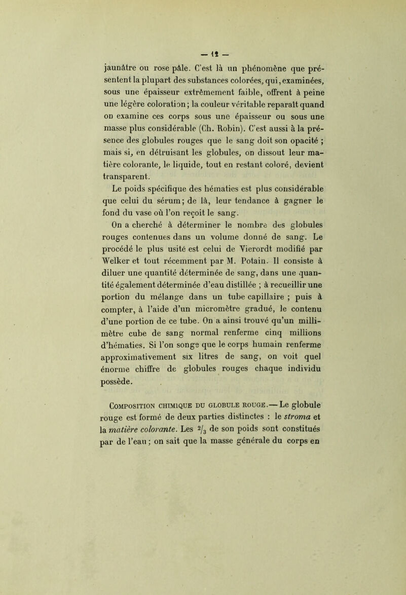 jaunâtre ou rose pâle. C’est là un phénomène que pré- sentent la plupart des substances colorées, qui, examinées, sous une épaisseur extrêmement faible, offrent à peine une légère coloration ; la couleur véritable réparait quand on examine ces corps sous une épaisseur ou sous une masse plus considérable (Ch. Robin). C’est aussi à la pré- sence des globules rouges que le sang doit son opacité ; mais si, en détruisant les globules, on dissout leur ma- tière colorante, le liquide, tout en restant coloré, devient transparent. Le poids spécifique des hématies est plus considérable que celui du sérum; de là, leur tendance à gagner le fond du vase où l’on reçoit le sang. On a cherché à déterminer le nombre des globules rouges contenues dans un volume donné de sang. Le procédé le plus usité est celui de Vierordt modifié par Welker et tout récemment par M. Potain. Il consiste à diluer une quantité déterminée de sang, dans une quan- tité également déterminée d’eau distillée ; à recueillir une portion du mélange dans un tube capillaire ; puis à compter, à l’aide d’un micromètre gradué, le contenu d’une portion de ce tube. On a ainsi trouvé qu’un milli- mètre cube de sang normal renferme cinq millions d’hématies. Si l’on songe que le corps humain renferme approximativement six litres de sang, on voit quel énorme chiffre de globules rouges chaque individu possède. Composition chimique du globule rouge.— Le globule rouge est formé de deux parties distinctes : le stroma et la matière colorante. Les 2/3 de son poids sont constitués par de l’eau ; on sait que la masse générale du corps en