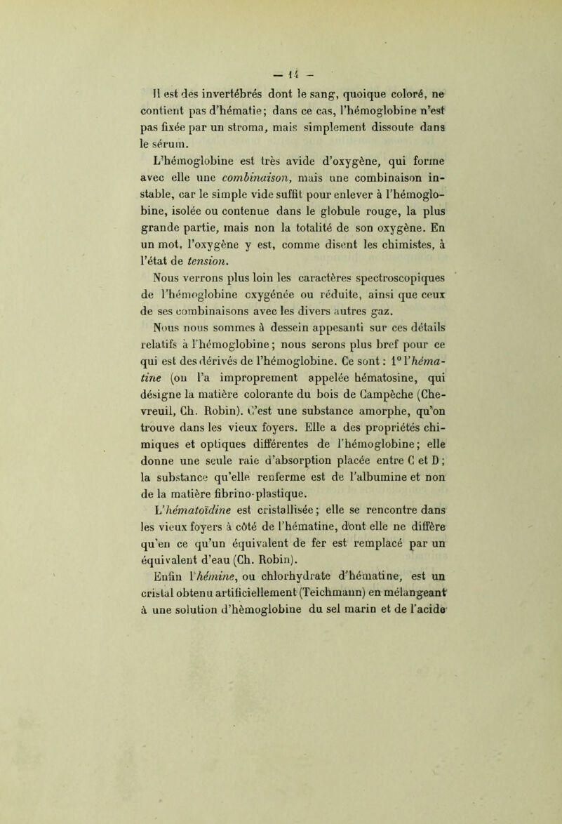 — H Il est des invertébrés dont le sang, quoique coloré, ne contient pas d’hématie; dans ce cas, l’hémoglobine n’est pas fixée par un stroma, mais simplement dissoute dans le sérum. L’hémoglobine est très avide d’oxygène, qui forme avec elle une combinaison, mais une combinaison in- stable, car le simple vide suffit pour enlever à l’hémoglo- bine, isolée ou contenue dans le globule rouge, la plus grande partie, mais non la totalité de son oxygène. En un mot, l’oxygène y est, comme disent les chimistes, à l’état de tension. Nous verrons plus loin les caractères spectroscopiques de l’hémoglobine oxygénée ou réduite, ainsi que ceux de ses combinaisons avec les divers autres gaz. Nous nous sommes à dessein appesanti sur ces détails relatifs à l’hémoglobine ; nous serons plus bref pour ce qui est des dérivés de l’hémoglobine. Ce sont ; i^Vhéma- tine (on l’a improprement appelée hématosine, qui désigne la matière colorante du bois de Gampèche (Che- vreuil, Ch. Robin). C’est une substance amorphe, qu’on trouve dans les vieux foyers. Elle a des propriétés chi- miques et optiques différentes de l’hémoglobine; elle donne une seule raie d’absorption placée entre C et D ; la sub.stance qu’elle renferme est de l’albumine et non de la matière fibrino-plastique. Vhématoïdine est cristallisée ; elle se rencontre dans les vieux foyers à côté de l’hématine, dont elle ne diffère qu’en ce qu’un équivalent de fer est remplacé par un équivalent d’eau (Ch. Robin). Enfin Vhémine, ou chlorhydrate d’hématine, est un cristal obtenu artificiellement (Teichmann) en mélangeant à une solution d’hémoglobine du sel marin et de l’acide'