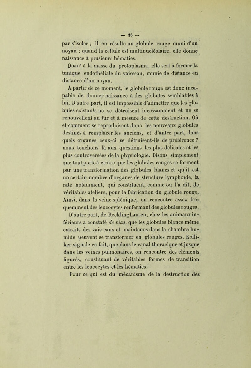 par s’isoler ; il en résulte un globule rouge muni d’un noyau ; quand la cellule est multinucléolaire, elle donne naissance à plusieurs hématies. Quan* à la masse du protoplasma, elle sert à former la tunique endothéliale du vaisseau, munie de distance en distance d’un noyau. A partir de ce moment, le globule rouge est donc inca- pable de donner naissanee à des globules semblables à lui. D’autre part, il est impossible d’admettre que les glo- bules existants ne se détruisent incessamment et ne se renouvellent au fur et à mesure de cette desiruction. Où et comment se reproduisent donc les nouveaux globules destinés à remplaceras anciens, et d’auW part, dans quels organes ceux-ci se détruisent-ils de préférence ? nous touchons là aux questions les plus délicates et les plus controversées delà physiologie. Disons simplement que tout porte à croire que les globules rouges se forment par une transformation des globules blancs et qu’il est un certain nombre d’organes de structure lymphoïde, la rate notamment, qui constituent, comme ou l’a dit, de véritables ateliers, pour la fabrication du globule rouge. Ainsi, dans la veine splénique, on rencontre assez fré- quemment des leucocytes renfermant des globules rouges. D’autre part, de Recklinghausen, chez les animaux in- férieurs a constaté de visu, que les globules blanes même extraits des vaisseaux et maintenus dans la chambre hu- mide peuvent se transformer en globules rouges. Kolli- ker signale ce fait, que dans le canal thoracique et jusque dans les veines pulmonaires, on rencontre des éléments figurés, constituant de véritables formes de transition entre les leucocytes et les hématies. Pour ce qui est du mécanisme de la destruction des