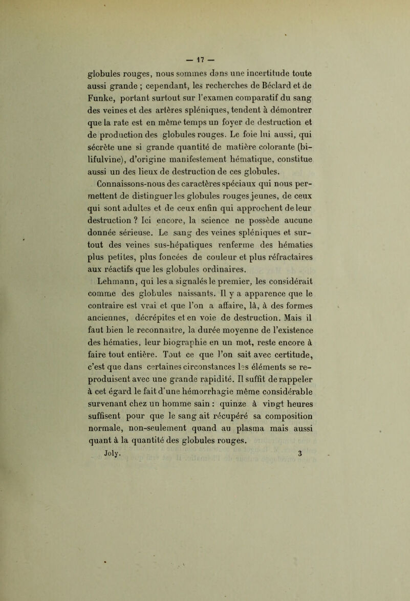 globules rouges, nous sommes dans une incertitude toute aussi grande ; cependant, les recherches de Béclard et de Funke, portant surtout sur l’examen comparatif du sang des veines et des artères spléniques, tendent à démontrer que la rate est en même temps un foyer de destruction et de production des globules rouges. Le foie lui aussi, qui sécrète une si grande quantité de matière colorante (bi- lifulvine), d’origine manifestement hématique, constitue aussi un des lieux de destruction de ces globules. Connaissons-nous des caractères spéciaux qui nous per- mettent de distinguer les globules rouges jeunes, de ceux qui sont adultes et de ceux enfin qui approchent de leur destruction ? Ici encore, la science ne possède aucune donnée sérieuse. Le sang des veines spléniques et sur- tout des veines sus-hépatiques renferme des hématies plus petites, plus foncées de couleur et plus réfractaires aux réactifs que les globules ordinaires. Lehmann, qui les a signalés le premier, les considérait comme des globules naissants. Il y a apparence que le contraire est vrai et que l’on a affaire, là, à des formes anciennes, décrépites et en voie de destruction. Mais il faut bien le reconnaître, la durée moyenne de l’existence des hématies, leur biographie en un mot, reste encore à faire tout entière. Tout ce que l’on sait avec certitude, c’est que dans certaines circonstances les éléments se re- produisent avec une grande rapidité. Il suffit de rappeler à cet égard le fait d’une hémorrhagie même considérable survenant chez un homme sain : quinze à vingt heures suffisent pour que le sang ait récupéré sa composition normale, non-seulement quand au plasma mais aussi quant à la quantité des globules rouges. Joly. 3