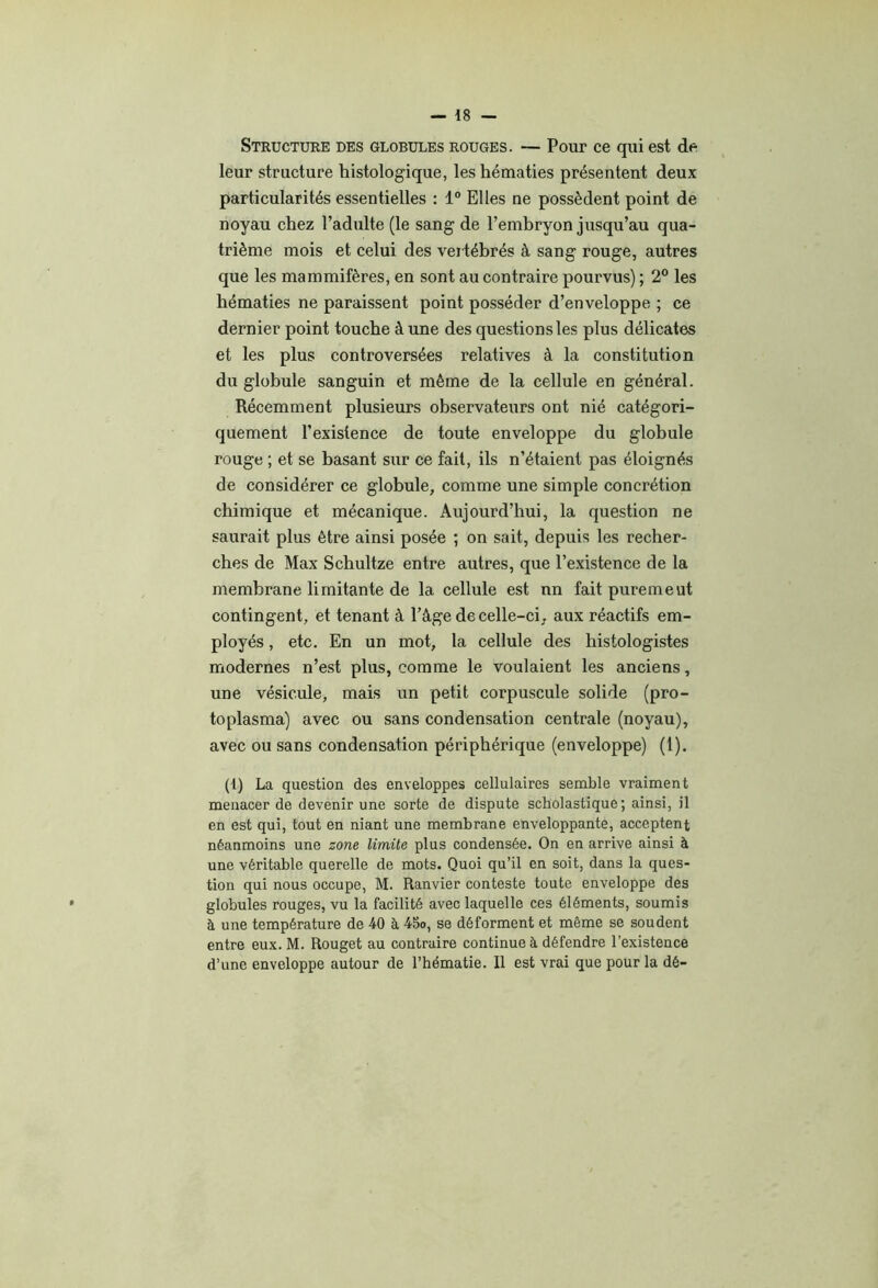 Structure des globules rouges. — Pour ce qui est de leur structure histologique, les hématies présentent deux particularités essentielles : 1® Elles ne possèdent point de noyau chez l’adulte (le sang de l’embryon jusqu’au qua- trième mois et celui des vertébrés à sang rouge, autres que les mammifères, en sont au contraire pourvus) ; 2® les hématies ne paraissent point posséder d’enveloppe ; ce dernier point touche à une des questions les plus délicates et les plus controversées relatives à la constitution du globule sanguin et même de la cellule en général. Récemment plusieurs observateurs ont nié catégori- quement l’existence de toute enveloppe du globule rouge ; et se basant sur ce fait, ils n’étaient pas éloignés de considérer ce globule, comme une simple concrétion chimique et mécanique. Aujourd’hui, la question ne saurait plus être ainsi posée ; on sait, depuis les recher- ches de Max Schultze entre autres, que l’existence de la membrane limitante de la cellule est un fait pure me ut contingent, et tenant à l’âge de celle-ci, aux réactifs em- ployés , etc. En un mot, la cellule des histologistes modernes n’est plus, comme le voulaient les anciens, une vésicule, mais un petit corpuscule solide (pro- toplasma) avec ou sans condensation centrale (noyau), avec ou sans condensation périphérique (enveloppe) (1). (1) La question des enveloppes cellulaires semble vraiment menacer de devenir une sorte de dispute scholastique; ainsi, il en est qui, tout en niant une membrane enveloppante, acceptent néanmoins une zone limite plus condensée. On en arrive ainsi à une véritable querelle de mots. Quoi qu’il en soit, dans la ques- tion qui nous occupe, M. Ranvier conteste toute enveloppe des globules rouges, vu la facilité avec laquelle ces éléments, soumis à une température de 40 à 45o, se déforment et même se soudent entre eux. M. Rouget au contraire continue à défendre l’existence d’une enveloppe autour de l’hématie. Il est vrai que pour la dé-