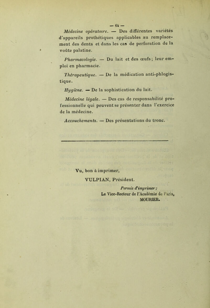 Médecine opératoire. — Des différentes variétés d’appareils prothétiques applicables au remplace- ment des dents et dans les cas de perforation de la voûte palatine. Pharmacologie. — Du lait et des œufs; leur em- ploi en pharmacie. Thérapeutique. — De la médication anti-phlogis- tique. Hygiène. — De la sophistication du lait. Médecine légale. — Des cas de responsabilité pro- fessionnelle qui peuvent se présenter dans l’exercice de la médecine. Accouchements. — Des présentations du tronc. Vu, bon à imprimer, VULPIAN, Président. Permis d’imprimer: Le Vice-Recteur de l’Académie de Paris, MOÜRIER.