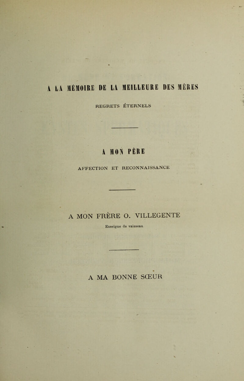 A LA MÉMOIRE DE LA MEILLEURE DES MÈRES REGRETS ÉTERNELS 4 mon père: AFFECTION ET RECONNAISSANCE A MON FRÈRE O. VILLEGENTE Enseigne de vaisseau. A MA BONNE SŒUR