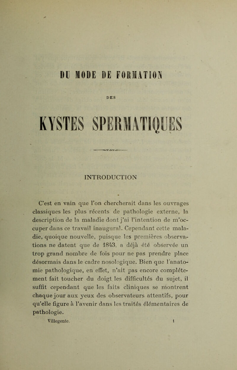 DU DIODE DE FORMATION INTRODUCTION C’est en vain que l’on chercherait dans les ouvrages classiques les plus récents de pathologie externe, la description de la maladie dont j’ai l’intention de m’oc- cuper dans ce travail inaugural. Cependant cette mala- die, quoique nouvelle, puisque les premières observa- tions ne datent que de 1843. a déjà été observée un trop grand nombre de fois pour ne pas prendre place désormais dans le cadre nosologique. Bien que l’anato- mie pathologique, en effet, n’ait pas encore complète- ment fait toucher du doigt les difficultés du sujet, il suffit cependant que les faits cliniques se montrent chaque jour aux jeux des observateurs attentifs, pour qu’elle figure à l’avenir dans les traités élémentaires de pathologie. Villegente. 1