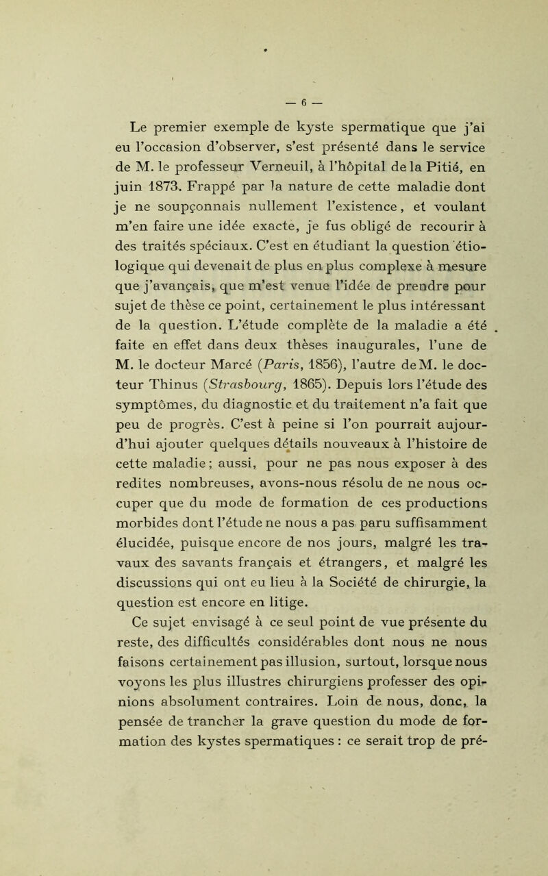 Le premier exemple de kyste spermatique que j’ai eu l’occasion d’observer, s’est présenté dans le service de M. le professeur Yerneuil, à l’hôpital delà Pitié, en juin 1873. Frappé par la nature de cette maladie dont je ne soupçonnais nullement l’existence, et voulant m’en faire une idée exacte, je fus obligé de recourir à des traités spéciaux. C’est en étudiant la question étio- logique qui devenait de plus en plus complexe à mesure que j’avançais, que m’est venue l’idée de prendre pour sujet de thèse ce point, certainement le plus intéressant de la question. L’étude complète de la maladie a été faite en effet dans deux thèses inaugurales, l’une de M. le docteur Marcé ([Paris, 1856), l’autre deM. le doc- teur Thinus [Strasbourg, 1865). Depuis lors l’étude des symptômes, du diagnostic et du traitement n’a fait que peu de progrès. C’est à peine si l’on pourrait aujour- d’hui ajouter quelques détails nouveaux à l’histoire de cette maladie; aussi, pour ne pas nous exposer à des redites nombreuses, avons-nous résolu de ne nous oc- cuper que du mode de formation de ces productions morbides dont l’étude ne nous a pas paru suffisamment élucidée, puisque encore de nos jours, malgré les tra- vaux des savants français et étrangers, et malgré les discussions qui ont eu lieu à la Société de chirurgie, la question est encore en litige. Ce sujet envisagé à ce seul point de vue présente du reste, des difficultés considérables dont nous ne nous faisons certainement pas illusion, surtout, lorsque nous voyons les plus illustres chirurgiens professer des opi- nions absolument contraires. Loin de nous, donc, la pensée de trancher la grave question du mode de for- mation des kystes spermatiques : ce serait trop de pré-