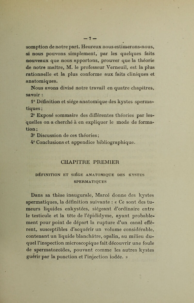 somption de notre part. Heureux nous estimerons-nous, si nous pouvons simplement, par les quelques faits nouveaux que nous apportons, prouver que la théorie de notre maître, M. le professeur Verneuil, est la plus rationnelle et la plus conforme aux faits cliniques et anatomiques. Nous avons divisé notre travail en quatre chapitres, savoir : 1° Définition et siège anatomique des kystes sperma- tiques ; 2° Exposé sommaire des différentes théories par les- quelles on a cherché à en expliquer le mode de forma- tion ; 3° Discussion de ces théories; 4° Conclusions et appendice bibliographique. CHAPITRE PREMIER DÉFINITION ET SIÈGE ANATOMIQUE DES KYSTES SPERMATIQUES Dans sa thèse inaugurale, Marcé donne des kystes spermatiques, la définition suivante : « Ce sont des tu- meurs liquides enkystées, siégeant d’ordinaire entre le testicule et la tête de l’épididyme, ayant probable- ment pour point de départ la rupture d’un canal effé- rent, susceptibles d’acquérir un volume considérable, contenant un liquide blanchâtre, opalin, au milieu du- quel l’inspection microscopique fait découvrir une foule de spermatozoïdes, pouvant comme les autres kystes guérir par la ponction et l’injection iodée. «
