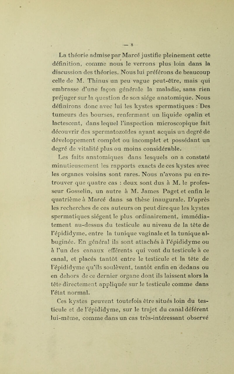 La théorie admise par Marcé justifie pleinement cette a définition, comme nous le verrons plus loin dans la discussion des théories. Nous lui préférons de beaucoup celle de M. Thinus un peu vague peut-être, mais qui embrasse d’une façon générale la maladie, sans rien préjuger sur la question de son siège anatomique. Nous définirons donc avec lui les kystes spermatiques : Des tumeurs des bourses, renfermant un liquide opalin et lactescent, dans lequel l’inspection microscopique fait découvrir des spermatozoïdes ayant acquis un degré de développement complet ou incomplet et possédant un degré de vitalité plus ou moins considérable. Les faits anatomiques dans lesquels on a constaté minutieusement les rapports exacts de ces kystes avec les organes voisins sont rares. Nous n’avons pu en re- trouver que quatre cas : deux sont dus à M. le profes- seur Gosselin, un autre à M. James Paget et enfin le quatrième à Marcé dans sa thèse inaugurale. D’après les recherches de ces auteurs on peut dire que les kystes spermatiques siègent le plus ordinairement, immédia- tement au-dessus du testicule au niveau de la tête de l’épididyme, entre la tunique vaginale et la tunique al- buginée. En général ils sont attachés à l’épididyme ou à l’un des canaux efférents qui vont du testicule à ce canal, et placés tantôt entre le testicule et la tête de l’épididyme qu’ils soulèvent, tantôt enfin en dedans ou en dehors de ce dernier organe dont ils laissent alors la tête directement appliquée sur le testicule comme dans l’état normal. Ces kystes peuvent toutefois être situés loin du tes- ticule et de l’épididyme, sur le trajet du canal déférent lui-même, comme dans un cas très-intéressant observé