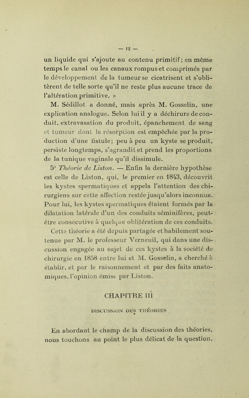 un liquide qui s’ajoute au contenu primitif; en même temps le canal ou les canaux rompus et comprimés par le développement de la tumeur se cicatrisent et s’obli- tèrent de telle sorte qu’il ne reste plus aucune trace de l’altération primitive. » M. Sédillot a donné, mais après M. Gosselin, une explication analogue. Selon lui il y a déchirure de con- duit, extravasation du produit, épanchement de sang et tumeur dont la résorption est empêchée par la pro- duction d’une fistule; peu à peu un kyste se produit, persiste longtemps, s’agrandit et prend les proportions de la tunique vaginale qu’il dissimule. 5° Théorie de Liston. — Enfin la dernière hypothèse est celle de Liston, qui, le premier en 1843, découvrit les kystes spermatiques et appela l’attention des chi- rurgiens sur cette affection restée jusqu’alors inconnue. Pour lui, les kystes spermatiques étaient formés par la dilatation latérale d’un des conduits séminifères, peut- être consecutive à quelque oblitération de ces conduits. Cette théorie a été depuis partagée et habilement sou- tenue par M. le professeur Verneuil, qui dans une dis- cussion engagée au sujet de ces kystes à la société de chirurgie en 1858 entre lui et M. Gosselin, a cherché à établir, et par le raisonnement et par des faits anato- miques, l’opinion émise par Liston. CHAPITRE III DISCUSSION DES THÉORIES * En abordant le champ de la discussion des théories, nous touchons au point le plus délicat de la question.