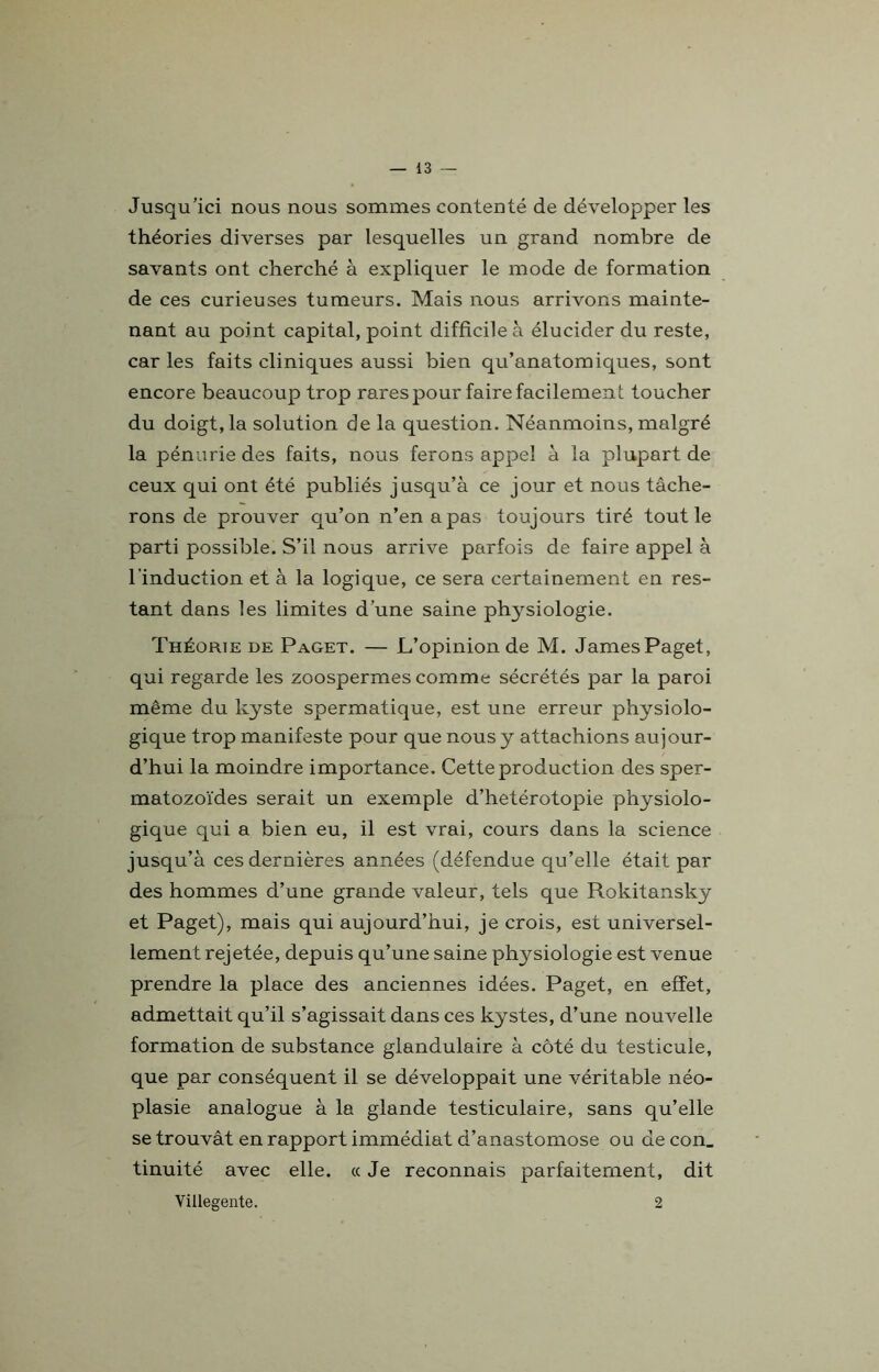 Jusqu’ici nous nous sommes contenté de développer les théories diverses par lesquelles un grand nombre de savants ont cherché à expliquer le mode de formation de ces curieuses tumeurs. Mais nous arrivons mainte- nant au point capital, point difficile à élucider du reste, car les faits cliniques aussi bien qu’anatomiques, sont encore beaucoup trop rares pour faire facilement toucher du doigt, la solution de la question. Néanmoins, malgré la pénurie des faits, nous ferons appel à la plupart de ceux qui ont été publiés jusqu’à ce jour et nous tâche- rons de prouver qu’on n’en a pas toujours tiré tout le parti possible. S’il nous arrive parfois de faire appel à l’induction et à la logique, ce sera certainement en res- tant dans les limites d’une saine plrysiologie. Théorie de Paget. — L’opinion de M. JamesPaget, qui regarde les zoospermes comme sécrétés par la paroi même du kyste spermatique, est une erreur physiolo- gique trop manifeste pour que nous y attachions aujour- d’hui la moindre importance. Cette production des sper- matozoïdes serait un exemple d’hetérotopie physiolo- gique qui a bien eu, il est vrai, cours dans la science jusqu’à ces dernières années (défendue qu’elle était par des hommes d’une grande valeur, tels que Rokitansky et Paget), mais qui aujourd’hui, je crois, est universel- lement rejetée, depuis qu’une saine physiologie est venue prendre la place des anciennes idées. Paget, en effet, admettait qu’il s’agissait dans ces kystes, d’une nouvelle formation de substance glandulaire à côté du testicule, que par conséquent il se développait une véritable néo- plasie analogue à la glande testiculaire, sans qu’elle se trouvât en rapport immédiat d’anastomose ou de con_ tinuité avec elle. « Je reconnais parfaitement, dit Villegente. 2