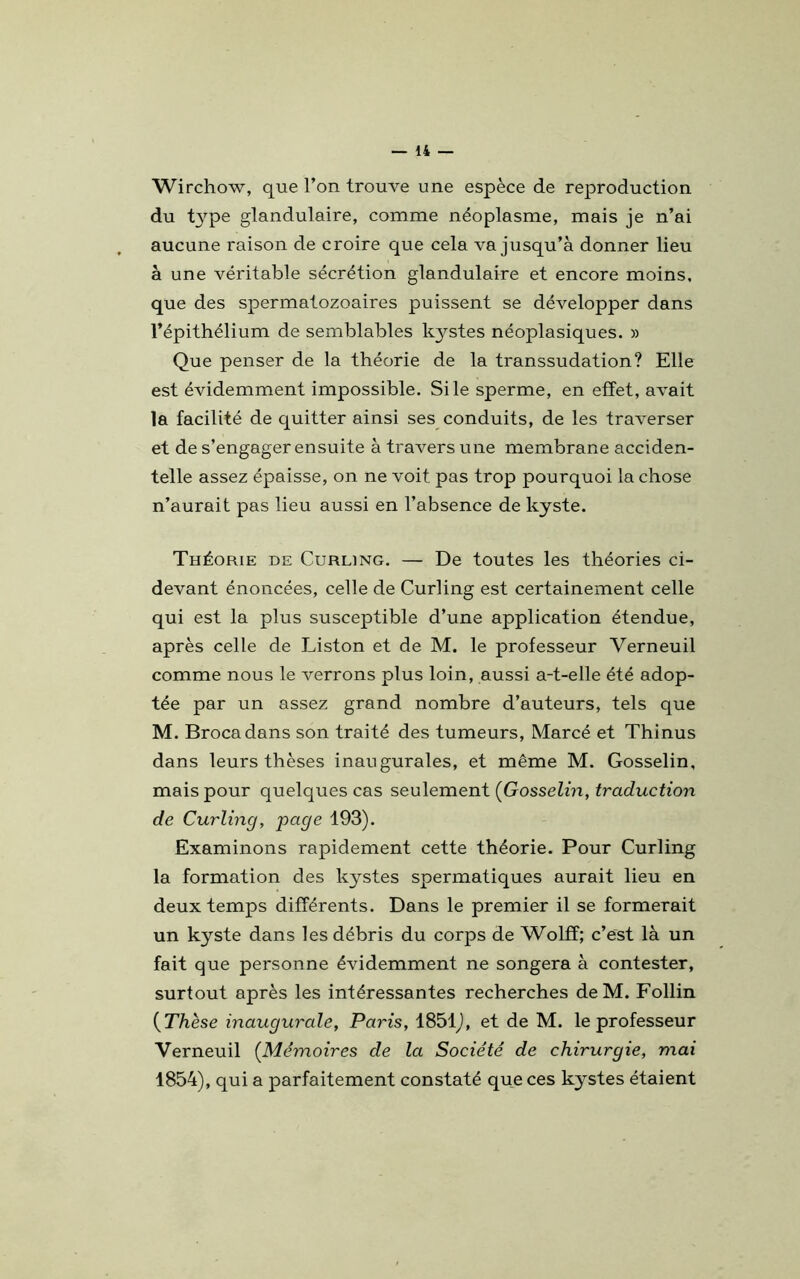 Wirchow, que l’on trouve une espèce de reproduction du t}rpe glandulaire, comme néoplasme, mais je n’ai aucune raison de croire que cela va jusqu’à donner lieu à une véritable sécrétion glandulaire et encore moins, que des spermatozoaires puissent se développer dans l’épithélium de semblables kystes néoplasiques. » Que penser de la théorie de la transsudation? Elle est évidemment impossible. Si le sperme, en effet, avait la facilité de quitter ainsi ses conduits, de les traverser et de s’engager ensuite à travers une membrane acciden- telle assez épaisse, on ne voit pas trop pourquoi la chose n’aurait pas lieu aussi en l’absence de kyste. Théorie de Curling. — De toutes les théories ci- devant énoncées, celle de Curling est certainement celle qui est la plus susceptible d’une application étendue, après celle de Liston et de M. le professeur Verneuil comme nous le verrons plus loin, aussi a-t-elle été adop- tée par un assez grand nombre d’auteurs, tels que M. Brocadans son traité des tumeurs, Marcé et Thinus dans leurs thèses inaugurales, et même M. Gosselin, mais pour quelques cas seulement (Gosselin, traduction de Curling, page 193). Examinons rapidement cette théorie. Pour Curling la formation des kystes spermatiques aurait lieu en deux temps différents. Dans le premier il se formerait un kyste dans les débris du corps de Wolff; c’est là un fait que personne évidemment ne songera à contester, surtout après les intéressantes recherches de M. Follin (Thèse inaugurale, Paris, 1851), et de M. le professeur Verneuil (Mémoires de la Société de chirurgie, mai 1854), qui a parfaitement constaté que ces kystes étaient