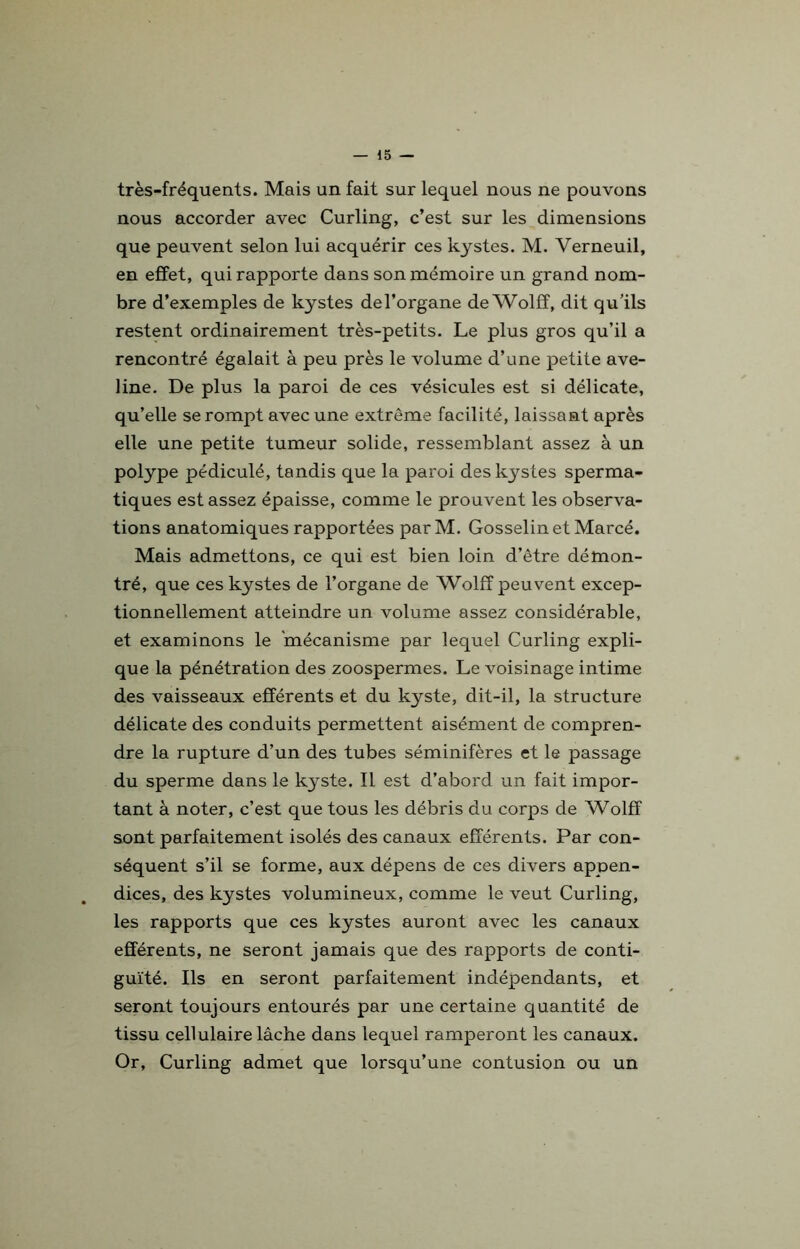 très-fréquents. Mais un fait sur lequel nous ne pouvons nous accorder avec Curling, c’est sur les dimensions que peuvent selon lui acquérir ces kystes. M. Verneuil, en effet, qui rapporte dans son mémoire un grand nom- bre d’exemples de kystes del’organe de Wolfî, dit qu’ils restent ordinairement très-petits. Le plus gros qu’il a rencontré égalait à peu près le volume d’une petite ave- line. De plus la paroi de ces vésicules est si délicate, qu’elle se rompt avec une extrême facilité, laissant après elle une petite tumeur solide, ressemblant assez à un polype pédiculé, tandis que la paroi des kystes sperma- tiques est assez épaisse, comme le prouvent les observa- tions anatomiques rapportées par M. Gosselin et Marcé. Mais admettons, ce qui est bien loin d’être démon- tré, que ces kystes de l’organe de Wolfî peuvent excep- tionnellement atteindre un volume assez considérable, et examinons le 'mécanisme par lequel Curling expli- que la pénétration des zoospermes. Le voisinage intime des vaisseaux efférents et du kyste, dit-il, la structure délicate des conduits permettent aisément de compren- dre la rupture d’un des tubes séminifères et le passage du sperme dans le kyste. Il est d’abord un fait impor- tant à noter, c’est que tous les débris du corps de Wolfî sont parfaitement isolés des canaux efférents. Par con- séquent s’il se forme, aux dépens de ces divers appen- dices, des kystes volumineux, comme le veut Curling, les rapports que ces kystes auront avec les canaux efférents, ne seront jamais que des rapports de conti- guïté. Ils en seront parfaitement indépendants, et seront toujours entourés par une certaine quantité de tissu cellulaire lâche dans lequel ramperont les canaux. Or, Curling admet que lorsqu’une contusion ou un