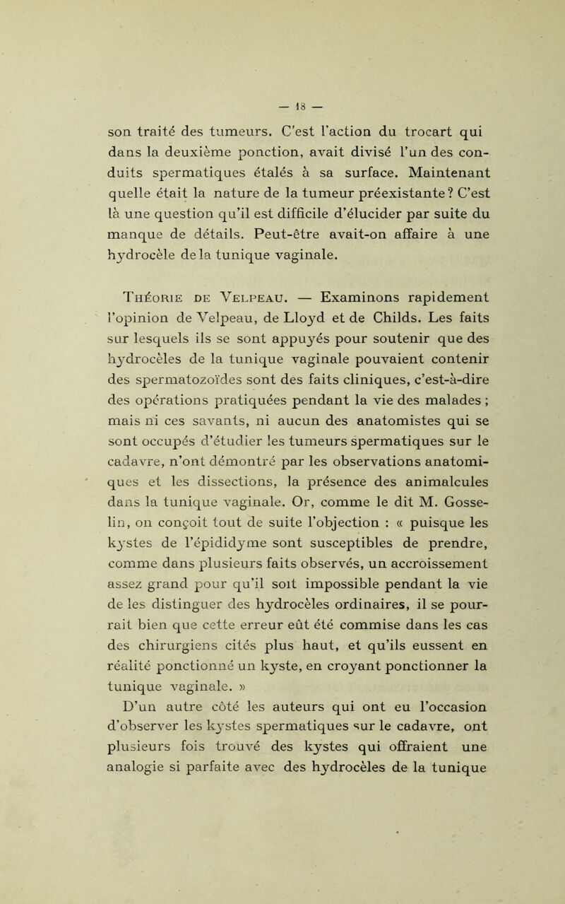 son traité des tumeurs. C’est l’action du trocart qui dans la deuxième ponction, avait divisé l’un des con- duits spermatiques étalés à sa surface. Maintenant quelle était la nature de la tumeur préexistante? C’est là une question qu’il est difficile d’élucider par suite du manque de détails. Peut-être avait-on affaire à une hj^drocèle delà tunique vaginale. Théorie de Velpeau. — Examinons rapidement l’opinion de Velpeau, de Lloyd et de Childs. Les faits sur lesquels ils se sont appuyés pour soutenir que des hydrocèles de la tunique vaginale pouvaient contenir des spermatozoïdes sont des faits cliniques, c’est-à-dire des opérations pratiquées pendant la vie des malades ; mais ni ces savants, ni aucun des anatomistes qui se sont occupés d’étudier les tumeurs spermatiques sur le cadavre, n’ont démontré par les observations anatomi- ques et les dissections, la présence des animalcules dans la tunique vaginale. Or, comme le dit M. Gosse- lin, on conçoit tout de suite l’objection : « puisque les kystes de l’épididyme sont susceptibles de prendre, comme dans plusieurs faits observés, un accroissement assez grand pour qu’il soit impossible pendant la vie de les distinguer des hydrocèles ordinaires, il se pour- rait bien que cette erreur eût été commise dans les cas des chirurgiens cités plus haut, et qu’ils eussent en réalité ponctionné un kyste, en croyant ponctionner la tunique vaginale. » D’un autre côté les auteurs qui ont eu l’occasion d’observer les kystes spermatiques sur le cadavre, ont plusieurs fois trouvé des kystes qui offraient une analogie si parfaite avec des hydrocèles de la tunique