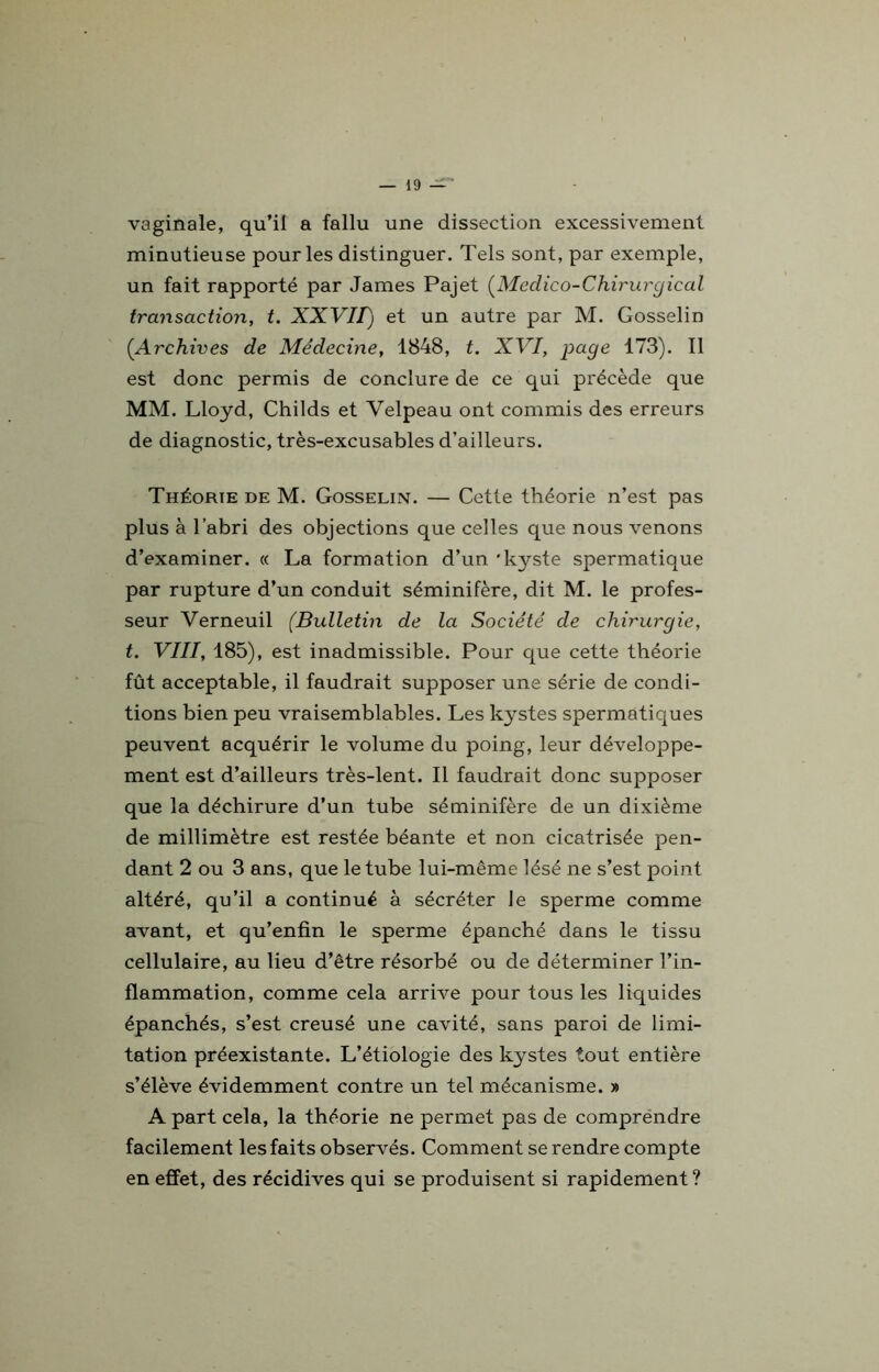 vaginale, qu’il a fallu une dissection excessivement minutieuse pour les distinguer. Tels sont, par exemple, un fait rapporté par James Pajet (Meclico-Chirurgical transaction, t. XXVII) et un autre par M. Gosselin (Archives de Médecine, 1848, t. XVI, page 173). Il est donc permis de conclure de ce qui précède que MM. Lloyd, Childs et Velpeau ont commis des erreurs de diagnostic, très-excusables d’ailleurs. Théorie de M. Gosselin. — Cette théorie n’est pas plus à l’abri des objections que celles que nous venons d’examiner. « La formation d’un 'kyste spermatique par rupture d’un conduit séminifère, dit M. le profes- seur Verneuil (Bulletin de la Société de chirurgie, t. VIII, 185), est inadmissible. Pour que cette théorie fût acceptable, il faudrait supposer une série de condi- tions bien peu vraisemblables. Les kystes spermatiques peuvent acquérir le volume du poing, leur développe- ment est d’ailleurs très-lent. Il faudrait donc supposer que la déchirure d’un tube séminifère de un dixième de millimètre est restée béante et non cicatrisée pen- dant 2 ou 3 ans, que le tube lui-même lésé ne s’est point altéré, qu’il a continué à sécréter le sperme comme avant, et qu’enfin le sperme épanché dans le tissu cellulaire, au lieu d’être résorbé ou de déterminer l’in- flammation, comme cela arrive pour tous les liquides épanchés, s’est creusé une cavité, sans paroi de limi- tation préexistante. L’étiologie des kystes tout entière s’élève évidemment contre un tel mécanisme. » A part cela, la théorie ne permet pas de comprëndre facilement les faits observés. Comment se rendre compte en effet, des récidives qui se produisent si rapidement?