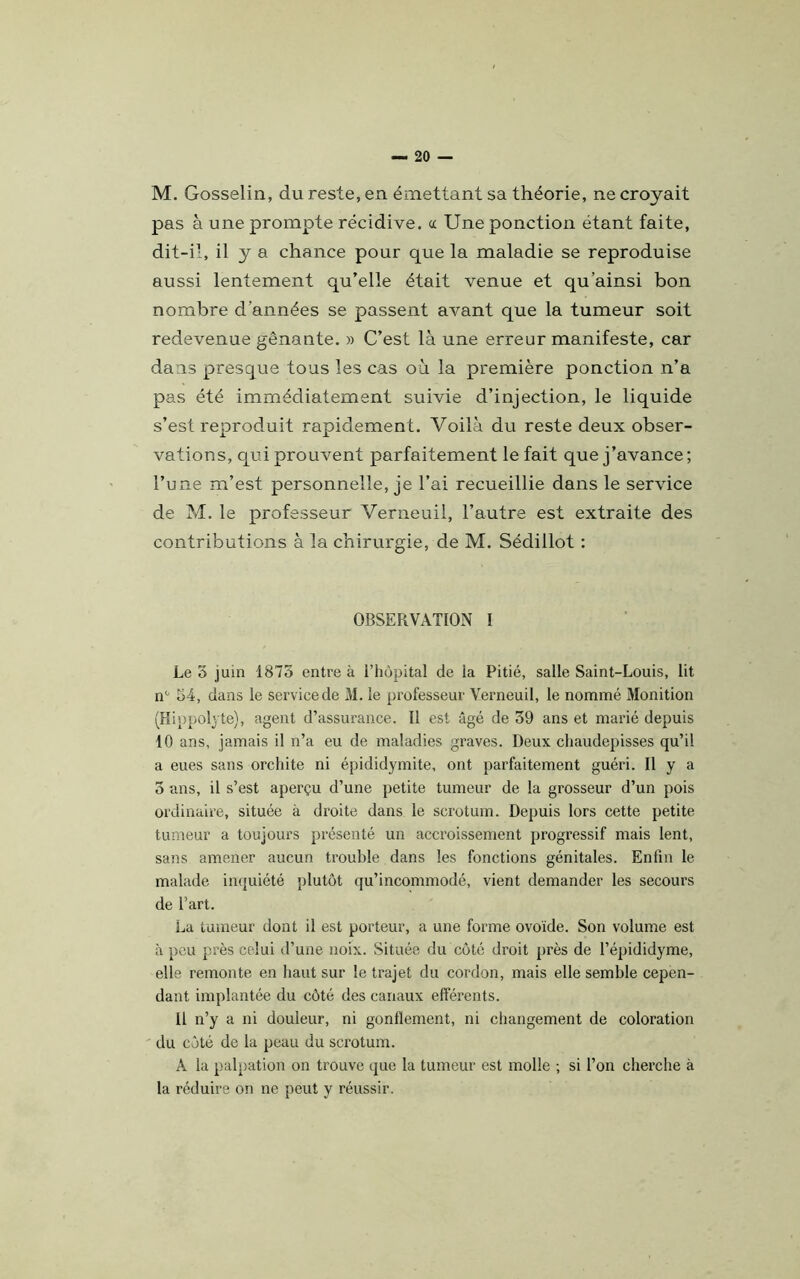 M. Gosselin, du reste, en émettant sa théorie, ne croyait pas à une prompte récidive, ce Une ponction étant faite, dit-il, il y a chance pour que la maladie se reproduise aussi lentement qu’elle était venue et qu'ainsi bon nombre d’années se passent avant que la tumeur soit redevenue gênante. » C’est là une erreur manifeste, car dans presque tous les cas où la première ponction n’a pas été immédiatement suivie d’injection, le liquide s’est reproduit rapidement. Voilà du reste deux obser- vations, qui prouvent parfaitement le fait que j’avance ; l’une m’est personnelle, je l’ai recueillie dans le service de M. le professeur Verneuil, l’autre est extraite des contributions à la chirurgie, de M. Sédillot : OBSERVATION I Le 5 juin 1873 entre à l’hôpital de la Pitié, salle Saint-Louis, lit n° 54, dans le service de M. le professeur Verneuil, le nommé Monition (Hippolj te), agent d’assurance. Il est âgé de 39 ans et marié depuis 10 ans, jamais il n’a eu de maladies graves. Deux chaudepisses qu’il a eues sans orchite ni épididymite, ont parfaitement guéri. Il y a 3 ans, il s’est aperçu d’une petite tumeur de la grosseur d’un pois ordinaire, située à droite dans le scrotum. Depuis lors cette petite tumeur a toujours présenté un accroissement progressif mais lent, sans amener aucun trouble dans les fonctions génitales. Enfin le malade inquiété plutôt qu’incommodé, vient demander les secours de l’art. La tumeur dont il est porteur, a une forme ovoïde. Son volume est à peu près celui d’une noix. Située du côté droit près de l’épididyme, elle remonte en haut sur le trajet du cordon, mais elle semble cepen- dant implantée du côté des canaux efférents. Il n’y a ni douleur, ni gonflement, ni changement de coloration du côté de la peau du scrotum. À la palpation on trouve que la tumeur est molle ; si l’on cherche à la réduire on ne peut y réussir.