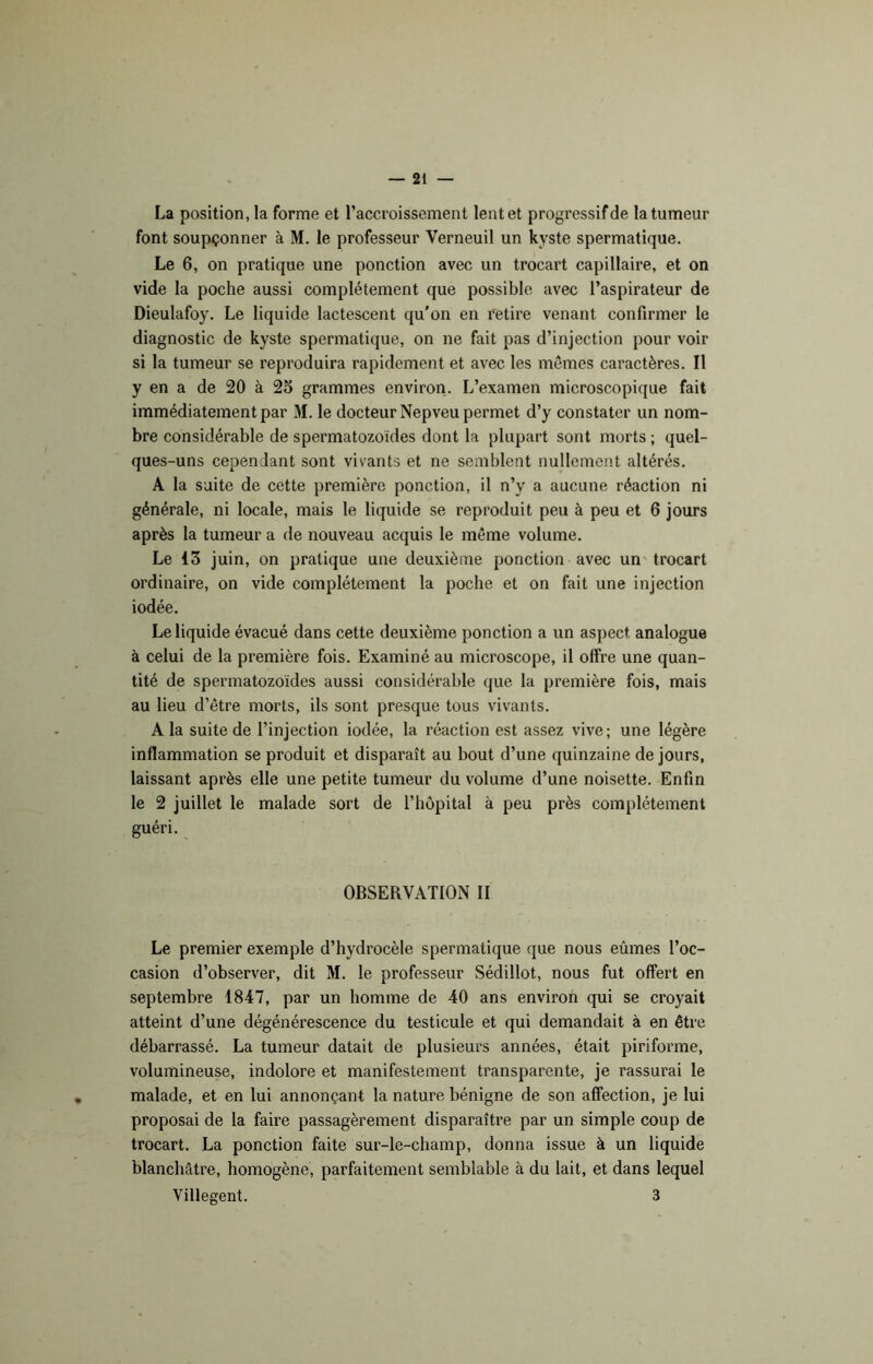 La position, la forme et l’accroissement lent et progressif de la tumeur font soupçonner à M. le professeur Verneuil un kyste spermatique. Le 6, on pratique une ponction avec un trocart capillaire, et on vide la poche aussi complètement que possible avec l’aspirateur de Dieulafoy. Le liquide lactescent qu’on en retire venant confirmer le diagnostic de kyste spermatique, on ne fait pas d’injection pour voir si la tumeur se reproduira rapidement et avec les mêmes caractères. Il y en a de 20 à 25 grammes environ. L’examen microscopique fait immédiatement par M. le docteur Nepveu permet d’y constater un nom- bre considérable de spermatozoïdes dont la plupart sont morts ; quel- ques-uns cependant sont vivants et ne semblent nullement altérés. A la suite de cette première ponction, il n’y a aucune réaction ni générale, ni locale, mais le liquide se reproduit peu à peu et 6 jours après la tumeur a de nouveau acquis le même volume. Le 13 juin, on pratique une deuxième ponction avec un trocart ordinaire, on vide complètement la poche et on fait une injection iodée. Le liquide évacué dans cette deuxième ponction a un aspect analogue à celui de la première fois. Examiné au microscope, il offre une quan- tité de spermatozoïdes aussi considérable que la première fois, mais au lieu d’être morts, ils sont presque tous vivants. A la suite de l’injection iodée, la réaction est assez vive; une légère inflammation se produit et disparaît au bout d’une quinzaine de jours, laissant après elle une petite tumeur du volume d’une noisette. Enfin le 2 juillet le malade sort de l’hôpital à peu près complètement guéri. OBSERVATION II Le premier exemple d’hydrocèle spermatique que nous eûmes l’oc- casion d’observer, dit M. le professeur Sédillot, nous fut offert en septembre 1847, par un homme de 40 ans environ qui se croyait atteint d’une dégénérescence du testicule et qui demandait à en être débarrassé. La tumeur datait de plusieurs années, était piriforme, volumineuse, indolore et manifestement transparente, je rassurai le malade, et en lui annonçant la nature bénigne de son affection, je lui proposai de la faire passagèrement disparaître par un simple coup de trocart. La ponction faite sur-le-champ, donna issue à un liquide blanchâtre, homogène, parfaitement semblable à du lait, et dans lequel Villegent. 3