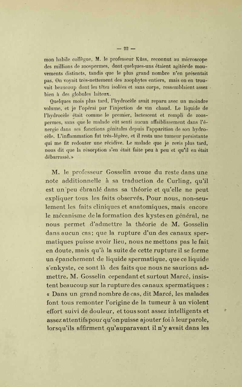 mon habile collègue, M. le professeur Küss, reconnut au microscope des millions de zoospermes, dont quelques-uns étaient agités-de mou- vements distincts, tandis que le plus grand nombre n’en présentait pas. On voyait très-nettement des zoophytes entiers, mais on en trou- vait beaucoup dont les tètes isolées et sans corps, ressemblaient assez bien à des globules laiteux. Quelques mois plus tard, l’hydrocèle avait reparu avec un moindre volume, et je l’opérai par l’injection de vin chaud. Le liquide de l’hydrocèle était comme le premier, lactescent et rempli de zoos- permes, sans que le malade eût senti aucun affaiblissement dans l’é- nergie dans ses fonctions génitales depuis l’apparition de son hydro- cèle. L’inflammation fut très-légère, et il resta une tumeur persistante qui me fit redouter une récidive. Le malade que je revis plus tard, nous dit que la résorption s’en était faite peu à peu et qu’il en était débarrassé.» M. le professeur Gosselin avoue du reste dans une note additionnelle à sa traduction de Curling, qu’il est un peu ébranlé dans sa théorie et qu’elle ne peut expliquer tous les faits observés. Pour nous, non-seu- lement les faits cliniques et anatomiques, mais encore le mécanisme delà formation des kystes en général, ne nous permet d’admettre la théorie de M. Gosselin dans aucun cas ; que la rupture d’un des canaux sper- matiques puisse avoir lieu, nous ne mettons pas le fait en doute, mais qu’à la suite de cette rupture il se forme un épanchement de liquide spermatique, que ce liquide s’enkyste, ce sont là des faits que nous ne saurions ad- mettre. M. Gosselin cependant et surtout Marcé, insis- tent beaucoup sur la rupture des canaux spermatiques : « Dans un grand nombre de cas, dit Marcé, les malades font tous remonter l’origine de la tumeur à un violent effort suivi de douleur, et tous sont assez intelligents et assez attentifs pour qu’on puisse ajouter foi à leur parole, lorsqu’ils affirment qu’auparavant il n’y avait dans les