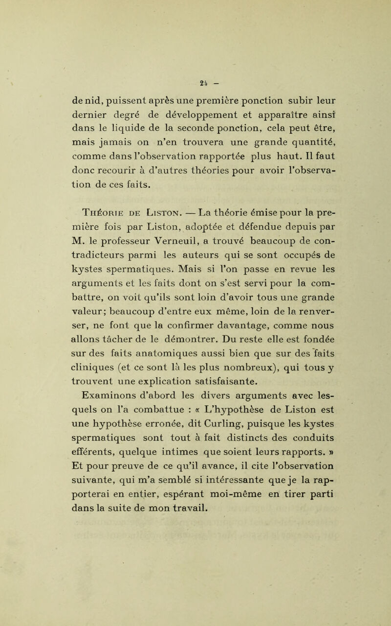 de nid, puissent après une première ponction subir leur dernier degré de développement et apparaître ainsi dans le liquide de la seconde ponction, cela peut être, mais jamais on n’en trouvera une grande quantité, comme dans l’observation rapportée plus haut. Il faut donc recourir à d’autres théories pour avoir l’observa- tion de ces faits. Théorie de Liston. — La théorie émise pour la pre- mière fois par Liston, adoptée et défendue depuis par M. le professeur Verneuil, a trouvé beaucoup de con- tradicteurs parmi les auteurs qui se sont occupés de kystes spermatiques. Mais si l’on passe en revue les arguments et les faits dont on s’est servi pour la com- battre, on voit qu’ils sont loin d’avoir tous une grande valeur; beaucoup d’entre eux même, loin de la renver- ser, ne font que la confirmer davantage, comme nous allons tâcher de le démontrer. Du reste elle est fondée sur des faits anatomiques aussi bien que sur des faits cliniques (et ce sont là les plus nombreux), qui tous y trouvent une explication satisfaisante. Examinons d’abord les divers arguments avec les- quels on l’a combattue : cc L’hypothèse de Liston est une hypothèse erronée, dit Curling, puisque les kystes spermatiques sont tout à fait distincts des conduits efférents, quelque intimes que soient leurs rapports. » Et pour preuve de ce qu’il avance, il cite l’observation suivante, qui m’a semblé si intéressante que je la rap- porterai en entier, espérant moi-même en tirer parti dans la suite de mon travail.