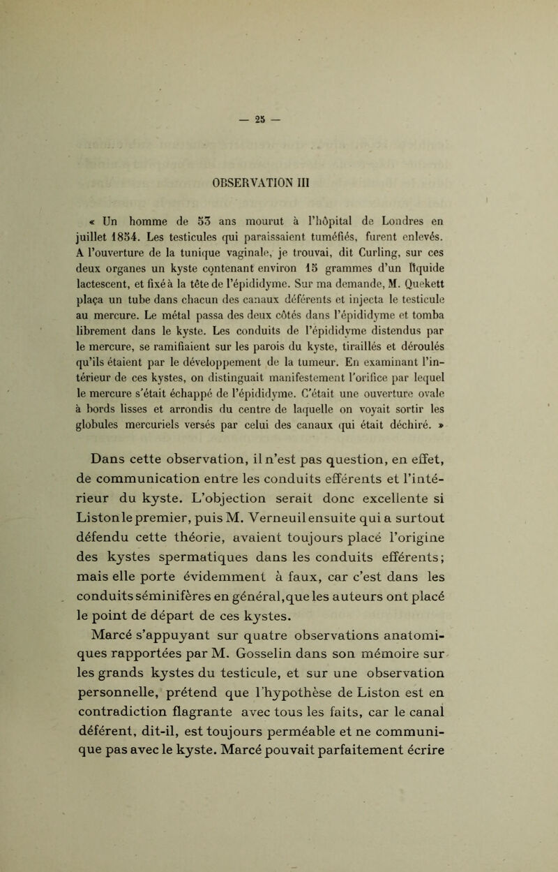 OBSERVATION III « Un homme de 53 ans mourut à l’hôpital de Londres en juillet 1854. Les testicules qui paraissaient tuméfiés, furent enlevés. A l’ouverture de la tunique vaginale, je trouvai, dit Curling, sur ces deux organes un kyste contenant environ 15 grammes d’un liquide lactescent, et fixé à la tête de l’épididyme. Sur ma demande, M. Quekett plaça un tube dans chacun des canaux déférents et injecta le testicule au mercure. Le métal passa des deux côtés dans l’épididyme et tomba librement dans le kyste. Les conduits de l’épididyme distendus par le mercure, se ramifiaient sur les parois du kyste, tiraillés et déroulés qu’ils étaient par le développement de la tumeur. En examinant l’in- térieur de ces kystes, on distinguait manifestement l’orifice par lequel le mercure s’était échappé de l’épididyme. C’était une ouverture ovale à bords lisses et arrondis du centre de laquelle on voyait sortir les globules mercuriels versés par celui des canaux qui était déchiré. » Dans cette observation, il n’est pas question, en effet, de communication entre les conduits efférents et l’inté- rieur du kyste. L’objection serait donc excellente si Listonle premier, puis M. Verneuil ensuite quia surtout défendu cette théorie, avaient toujours placé l’origine des kystes spermatiques dans les conduits efférents; mais elle porte évidemment à faux, car c’est dans les conduits séminifères en général,que les auteurs ont placé le point de départ de ces kystes. Marcé s’appuyant sur quatre observations anatomi- ques rapportées par M. Gosselin dans son mémoire sur les grands kystes du testicule, et sur une observation personnelle, prétend que l’hypothèse de Liston est en contradiction flagrante avec tous les faits, car le canal déférent, dit-il, est toujours perméable et ne communi- que pas avec le kyste. Marcé pouvait parfaitement écrire
