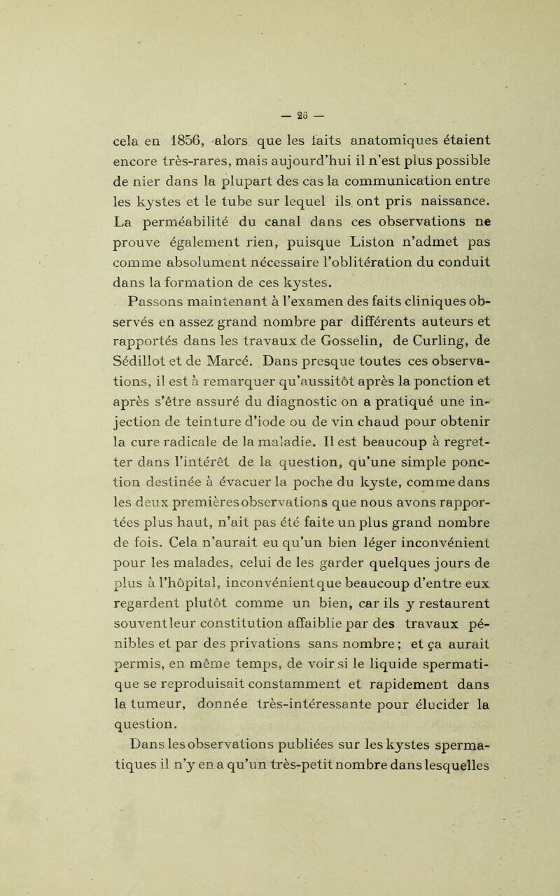 cela en 1856, alors que les laits anatomiques étaient encore très-rares, mais aujourd’hui il n’est plus possible de nier dans la plupart des cas la communication entre les kystes et le tube sur lequel ils ont pris naissance. La perméabilité du canal dans ces observations ne prouve également rien, puisque Liston n’admet pas comme absolument nécessaire l’oblitération du conduit dans la formation de ces kystes. Passons maintenant à l’examen des faits cliniques ob- servés en assez grand nombre par différents auteurs et rapportés dans les travaux de Gosselin, de Curling, de Sédillot et de Marcé. Dans presque toutes ces observa- tions, il est à remarquer qu’aussitôt après la ponction et après s’être assuré du diagnostic on a pratiqué une in- jection de teinture d’iode ou de vin chaud pour obtenir la cure radicale de la maladie. Il est beaucoup a regret- ter dans l’intérêt de la question, qu’une simple ponc- tion destinée à évacuer la poche du kyste, comme dans les deux premières observations que nous avons rappor- tées plus haut, n’ait pas été faite un plus grand nombre de fois. Cela n’aurait eu qu’un bien léger inconvénient pour les malades, celui de les garder quelques jours de plus à l’hôpital, inconvénient que beaucoup d’entre eux regardent plutôt comme un bien, car ils y restaurent souvent leur constitution affaiblie par des travaux pé- nibles et par des privations sans nombre ; et ça aurait permis, en même temps, de voir si le liquide spermati- que se reproduisait constamment et rapidement dans la tumeur, donnée très-intéressante pour élucider la question. Dans les observation s publiées sur les kystes sperma- tiques il n’y en a qu’un très-petit nombre dans lesquelles