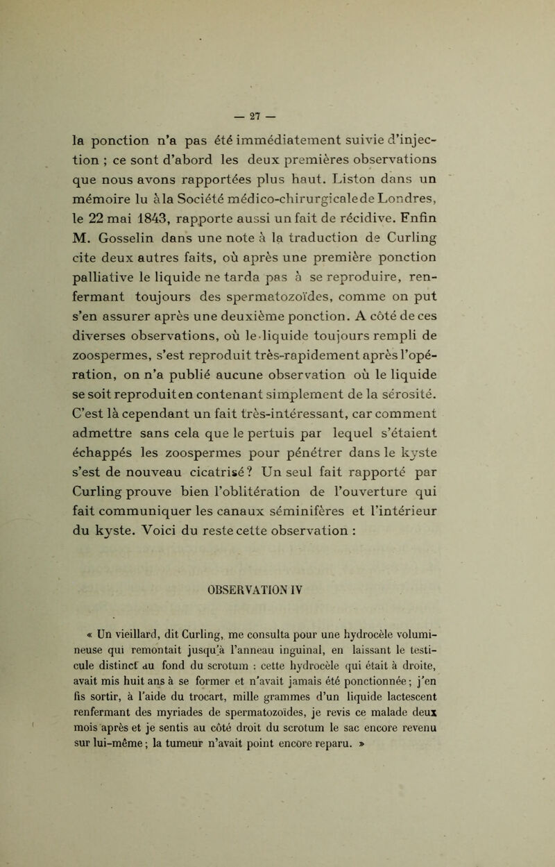 la ponction n’a pas été immédiatement suivie d’injec- tion ; ce sont d’abord les deux premières observations que nous avons rapportées plus haut. Liston dans un mémoire lu àla Société médico-clrirurgicalede Londres, le 22 mai 1843, rapporte aussi un fait de récidive. Enfin M. Gosselin dans une note à la traduction de Curling cite deux autres faits, où après une première ponction palliative le liquide ne tarda pas à se reproduire, ren- fermant toujours des spermatozoïdes, comme on put s’en assurer après une deuxième ponction. A côté de ces diverses observations, où le liquide toujours rempli de zoospermes, s’est reproduit très-rapidement après l’opé- ration, on n’a publié aucune observation où le liquide se soit reproduit en contenant simplement de la sérosité. C’est là cependant un fait très-intéressant, car comment admettre sans cela que le pertuis par lequel s’étaient échappés les zoospermes pour pénétrer dans le kyste s’est de nouveau cicatrisé? Un seul fait rapporté par Curling prouve bien l’oblitération de l’ouverture qui fait communiquer les canaux séminifères et l’intérieur du kyste. Voici du reste cette observation : OBSERVATION IV « Un vieillard, dit Curling, me consulta pour une hydrocèle volumi- neuse qui remontait jusqu’à l’anneau inguinal, en laissant le testi- cule distinct au fond du scrotum : cette hydrocèle qui était à droite, avait mis huit ans à se former et n'avait jamais été ponctionnée; j’en fis sortir, à l’aide du trocart, mille grammes d’un liquide lactescent renfermant des myriades de spermatozoïdes, je revis ce malade deux mois après et je sentis au côté droit du scrotum le sac encore revenu sur lui-même ; la tumeur n’avait point encore reparu. »