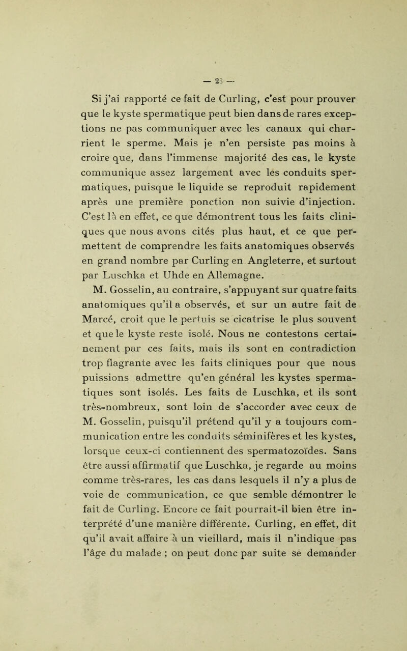 Si j’ai rapporté ce fait de Curling, c’est pour prouver que le kyste spermatique peut bien dans de rares excep- tions ne pas communiquer avec les canaux qui char- rient le sperme. Mais je n’en persiste pas moins à croire que, dans l’immense majorité des cas, le kyste communique assez largement avec les conduits sper- matiques, puisque le liquide se reproduit rapidement après une première ponction non suivie d’injection. C’est là en effet, ce que démontrent tous les faits clini- ques que nous avons cités plus haut, et ce que per- mettent de comprendre les faits anatomiques observés en grand nombre par Curling en Angleterre, et surtout par Luschka et Uhde en Allemagne. M. Gosselin, au contraire, s’appuyant sur quatre faits anatomiques qu’il a observés, et sur un autre fait de Marcé, croit que le pertuis se cicatrise le plus souvent et que le k3^ste reste isolé. Nous ne contestons certai- nement par ces faits, mais ils sont en contradiction trop flagrante avec les faits cliniques pour que nous puissions admettre qu’en général les kystes sperma- tiques sont isolés. Les faits de Luschka, et ils sont très-nombreux, sont loin de s’accorder avec ceux de M. Gosselin, puisqu’il prétend qu’il y a toujours com- munication entre les conduits séminifères et les kystes, lorsque ceux-ci contiennent des spermatozoïdes. Sans être aussi affirmatif que Luschka, je regarde au moins comme très-rares, les cas dans lesquels il n’y a plus de voie de communication, ce que semble démontrer le fait de Curling. Encore ce fait pourrait-il bien être in- terprété d’une manière différente. Curling, en effet, dit qu’il avait affaire à un vieillard, mais il n’indique pas l’âge du malade ; on peut donc par suite se demander