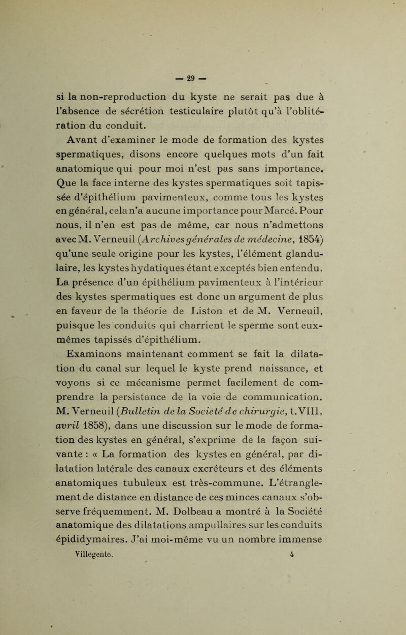 si la non-reproduction du kyste ne serait pas due à l’absence de sécrétion testiculaire plutôt qu’à l’oblité- ration du conduit. Avant d’examiner le mode de formation des kystes spermatiques, disons encore quelques mots d’un fait anatomique qui pour moi n’est pas sans importance. Que la face interne des kystes spermatiques soit tapis- sée d’épithélium pavimenteux, comme tous les kystes en général, cela n’a aucune importance pour Marcé. Pour nous, il n’en est pas de même, car nous n’admettons avecM. Verneuil (Archives générales cle médecine, 1854) qu’une seule origine pour les kystes, l’élément glandu- laire, les kystes hydatiques étant exceptés bien entendu. La présence d’un épithélium pavimenteux à l’intérieur des kystes spermatiques est donc un argument de plus en faveur de la théorie de Liston et de M. Verneuil, puisque les conduits qui charrient le sperme sont eux- mêmes tapissés d’épithélium. Examinons maintenant comment se fait la dilata- tion du canal sur lequel le kyste prend naissance, et voyons si ce mécanisme permet facilement de com- prendre la persistance de la voie de communication. M. Verneuil (Bulletin delà Société de chirurgie, t.VHI, avril 1858), dans une discussion sur le mode de forma- tion des kystes en général, s’exprime de la façon sui- vante : « La formation des kystes en général, par di- latation latérale des canaux excréteurs et des éléments anatomiques tubuleux est très-commune. L’étrangle- ment de distance en distance de ces minces canaux s’ob- serve fréquemment. M. Dolbeau a montré à la Société anatomique des dilatations ampullaires sur les conduits épididymaires. J’ai moi-même vu un nombre immense Villegente. 4