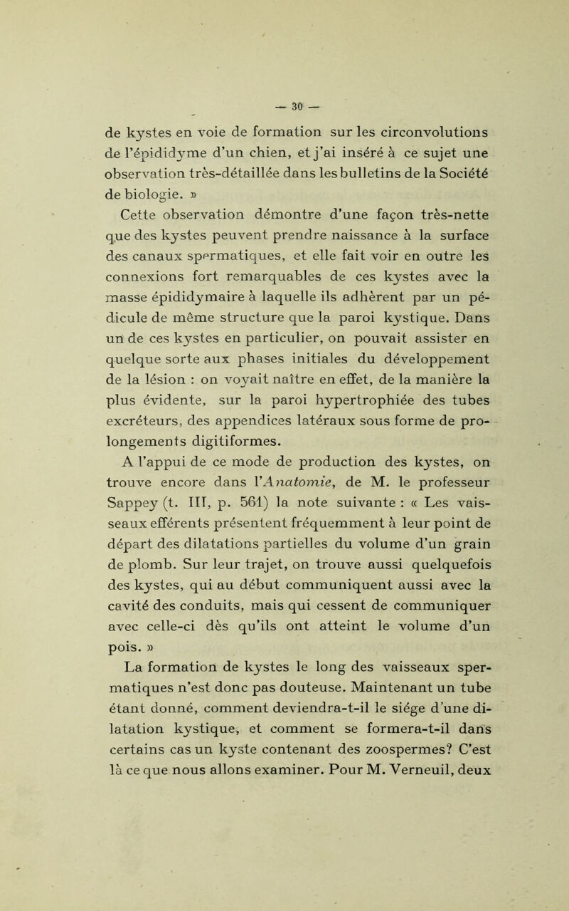 de kystes en voie de formation sur les circonvolutions de l’épididyme d’un chien, et j’ai inséré à ce sujet une observation très-détaillée dans les bulletins de la Société de biologie. » Cette observation démontre d’une façon très-nette que des kystes peuvent prendre naissance à la surface des canaux spermatiques, et elle fait voir en outre les connexions fort remarquables de ces kystes avec la masse épididymaire à laquelle ils adhèrent par un pé- dicule de même structure que la paroi kystique. Dans un de ces kystes en particulier, on pouvait assister en quelque sorte aux phases initiales du développement de la lésion : on voyait naître en effet, de la manière la plus évidente, sur la paroi hypertrophiée des tubes excréteurs, des appendices latéraux sous forme de pro- longements digitiformes. A l’appui de ce mode de production des kystes, on trouve encore dans VAnatomie, de M. le professeur Sappey (t. ÏIT, p. 561) la note suivante : « Les vais- seaux efférents présentent fréquemment à leur point de départ des dilatations partielles du volume d’un grain de plomb. Sur leur trajet, on trouve aussi quelquefois des kystes, qui au début communiquent aussi avec la cavité des conduits, mais qui cessent de communiquer avec celle-ci dès qu’ils ont atteint le volume d’un pois. » La formation de kystes le long des vaisseaux sper- matiques n’est donc pas douteuse. Maintenant un tube étant donné, comment deviendra-t-il le siège d’une di- latation kystique, et comment se formera-t-il dans certains cas un kyste contenant des zoospermes? C’est là ce que nous allons examiner. Pour M. Yerneuil, deux