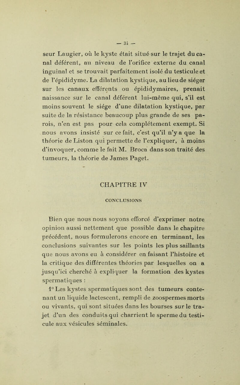 seur Laugier, où le kyste était situé sur le trajet du ca- nal déférent, au niveau de l’orifice externe du canal inguinal et se trouvait parfaitement isolé du testicule et de l’épididyme. La dilatation kystique, au lieu de siéger sur les canaux efférents ou épididymaires, prenait naissance sur le canal déférent lui-même qui, s’il est moins souvent le siège d’une dilatation kystique, par suite de la résistance beaucoup plus grande de ses pa- rois, n’en est pas pour cela complètement exempt. Si nous avons insisté sur ce fait, c’est qu’il n’y a que la théorie de Liston qui permette de l’expliquer, à moins d’invoquer, comme le fait M. Broca dans son traité des tumeurs, la théorie de James Paget. CHAPITRE IV CONCLUSIONS Bien que nous nous soyons efforcé d’exprimer notre opinion aussi nettement que possible dans le chapitre précédent, nous formulerons encore en terminant, les conclusions suivantes sur les points les plus saillants que nous avons eu à considérer en faisant l’histoire et la critique des différentes théories par lesquelles on a jusqu’ici cherché à expliquer la formation des kystes spermatiques : 1° Les kystes spermatiques sont des tumeurs conte- nant un liquide lactescent, rempli de zoospermes morts ou vivants, qui sont situées dans les bourses sur le tra- jet d’un des conduits qui charrient le sperme du testi- cule aux vésicules séminales.