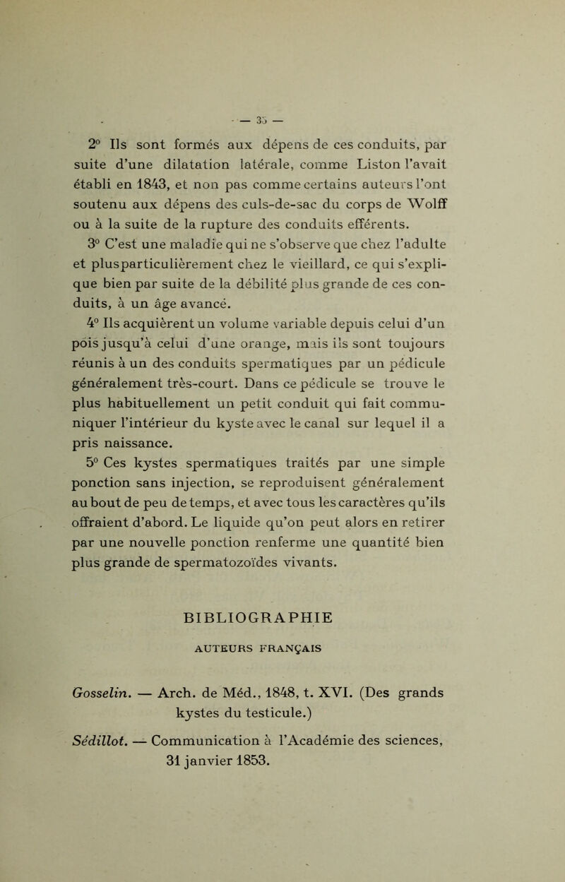 2° Ils sont formés aux dépens de ces conduits, par suite d’une dilatation latérale, comme Liston l’avait établi en 1843, et non pas comme certains auteurs l’ont soutenu aux dépens des culs-de-sac du corps de Wolff ou à la suite de la rupture des conduits efférents. 3° C’est une maladie qui ne s’observe que chez l’adulte et plusparticulièrement chez le vieillard, ce qui s’expli- que bien par suite de la débilité plus grande de ces con- duits, à un âge avancé. 4° Ils acquièrent un volume variable depuis celui d’un pois jusqu’à celui d’une orange, mais ils sont toujours réunis à un des conduits spermatiques par un pédicule généralement très-court. Dans ce pédicule se trouve le plus habituellement un petit conduit qui fait commu- niquer l’intérieur du kyste avec le canal sur lequel il a pris naissance. 5° Ces kystes spermatiques traités par une simple ponction sans injection, se reproduisent généralement au bout de peu de temps, et avec tous les caractères qu’ils offraient d’abord. Le liquide qu’on peut alors en retirer par une nouvelle ponction renferme une quantité bien plus grande de spermatozoïdes vivants. BIBLIOGRAPHIE AUTEURS FRANÇAIS Gosselin. — Arch. de Méd., 1848, t. XVI. (Des grands kystes du testicule.) Sédillot. — Communication à l’Académie des sciences, 31 janvier 1853.
