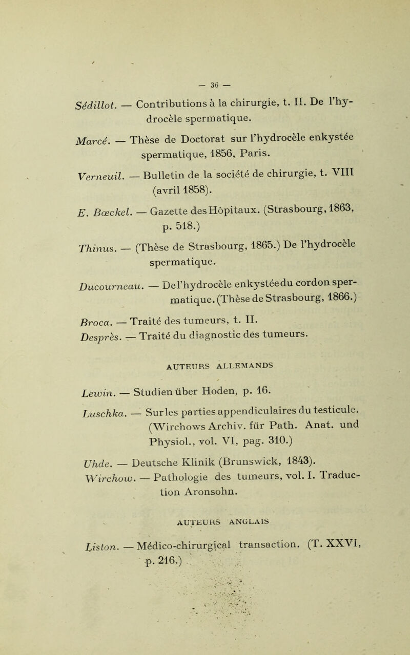 Sédillot. — Contributions à la chirurgie, t. II. De l’hy- drocèle spermatique. Marcé. — Thèse de Doctorat sur l’hydrocèle enkystée spermatique, 1856, Paris. Verneuil. — Bulletin de la société de chirurgie, t. VIII (avril 1858). E. Bœckel. — Gazette des Hôpitaux. (Strasbourg, 1863, p. 518.) Thinus. — (Thèse de Strasbourg, 1865.) De l’hydrocele spermatique. Ducourneau. — Del’hydrocèle enkystéedu cordon sper- matique. (Thèse de Strasbourg, 1866.) Broca. — Traité des tumeurs, t. II. Desprès. — Traité du diagnostic des tumeurs. AUTEURS ALLEMANDS Levain. — Studienüber Hoden, p. 16. Luschka. — Surles parties appendiculaires du testicule. (Wirchows Archiv. für Path. Anat. und Physiol., vol. VI, pag. 310.) Uhde. — Deutsche Klinik (Brunswick, 1843). Wirchow. — Pathologie des tumeurs, vol. I. Traduc- tion Aronsohn. AUTEURS ANGLAIS Liston. —Médico-chirurgical transaction. (T. XXVI, p. 216.)