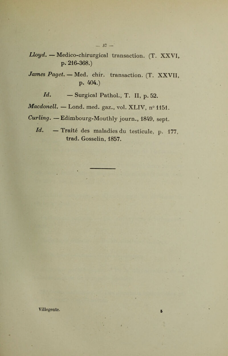 Lloyd. — Médico-chirurgical transaction. (T. XXVI, p. 216-368.) James Paget. — Med. chir. transaction. (T. XXVII, p. 404.) Id. — Surgical Pathol., T. II, p. 52. Macdonell. — Lond. med. gaz., vol. XLIV, n° 1151. Curling. — Edimbourg-Mouthly journ., 1849, sept. Id. — Traité des maladies du testicule, p. 177, trad. Gosselin, 1857. a Villegente.