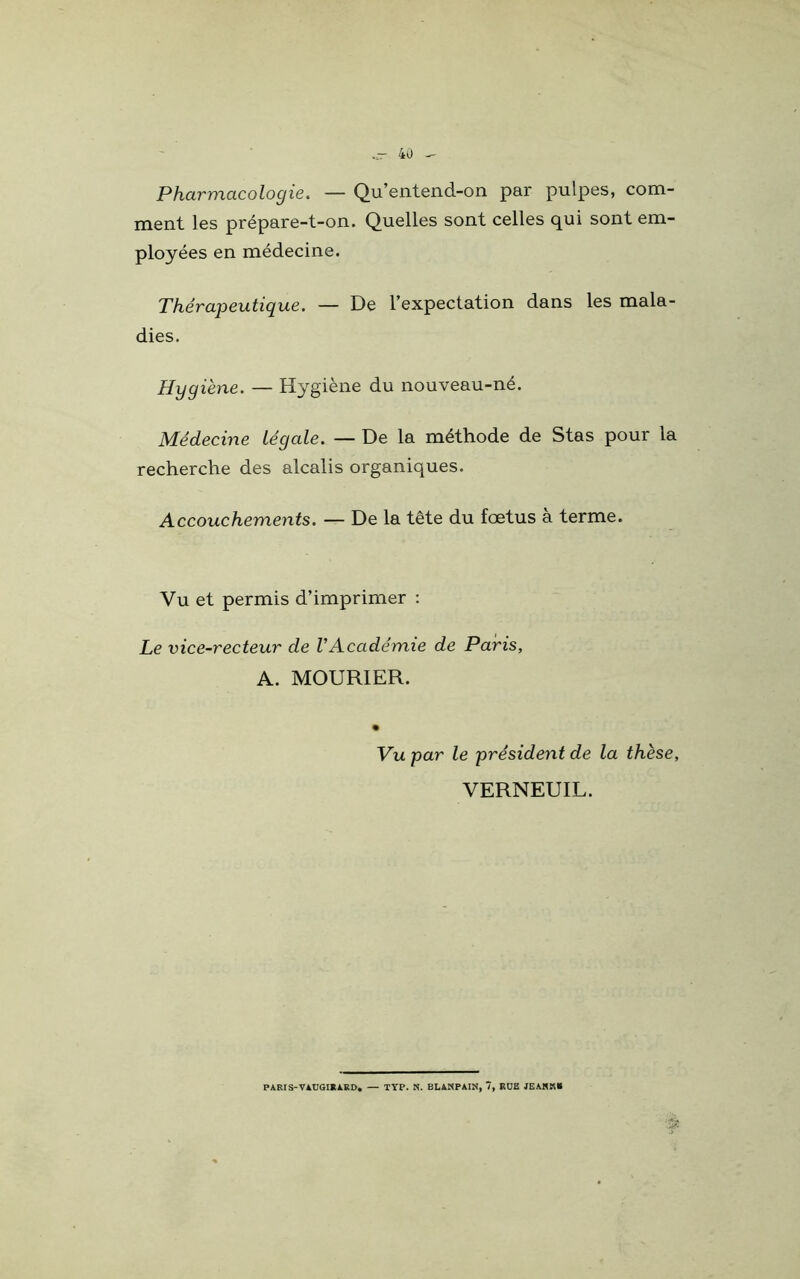 Pharmacologie. — Qu’entend-on par pulpes, com- ment les prépare-t-on. Quelles sont celles qui sont em- ployées en médecine. Thérapeutique. — De l’expectation dans les mala- dies. Hygiène. — Hygiène du nouveau-né. Médecine Légale. — De la méthode de Stas pour la recherche des alcalis organiques. Accouchements. — De la tête du fœtus a terme. Vu et permis d’imprimer : Le vice-recteur de VAcadémie de Paris, A. MOURIER. Vu par le président de la thèse, VERNEUIL. PARIS-VAUGIRÀRD. — TYP. N. BLANPAIN, 7, RUE JEAHK»