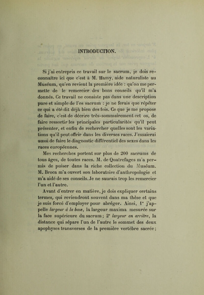 INTRODUCTION. Si j’ai entrepris ce travail sur le sacrum, je dois re- connaître ici que c’est à M. Hamy, aide naturaliste au Muséum, qu’en revient la première idée : qu’on me per- mette de le remercier des bons conseils qu’il m’a donnés. Ce travail ne consiste pas dans une description pure et simple de l’os sacrum : je ne ferais que répéter ce qui a été dit déjcà bien des fois. Ce que je me propose de faire, c’est de décrire très-sommairement cet os, de faire ressortir les principales particularités qu’il peut présenter, et enfin de rechercher quelles sont les varia- tions qu’il peut offrir dans les diverses races. J’essaierai aussi de faire le diagnostic différentiel des sexes dans les races européennes. Mes recherches portent sur plus de 200 sacrums de tous âges, de toutes races. M. de Quatrefages m’a per- mis de puiser dans la riche collection du Muséum. M. Broca m’a ouvert son laboratoire d’anthropologie et m’a aidé de ses conseils. Je ne saurais trop les remercier l’un et l’autre. Avant d’entrer en matière, je dois expliquer certains termes., qui reviendront souvent dans ma thèse et que je suis forcé d’employer pour abréger. Ainsi, 1° j’ap- pelle largeur à la base, la largeur maxima mesurée sur la face supérieure du sacrum ; 2° largeur en arrière, la distance qui sépare l’un de l’autre le sommet des deux apophyses transverses de la première vertèbre sacrée ;