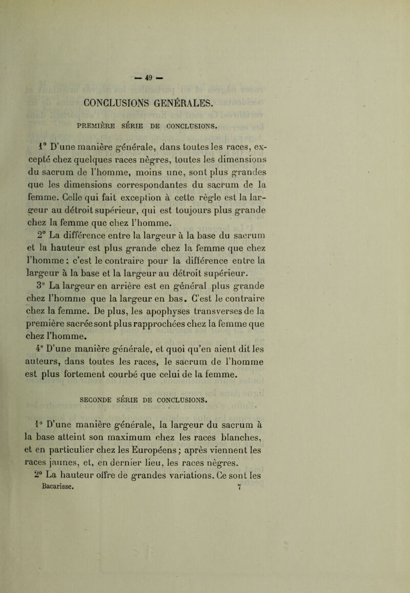 CONCLUSIONS GÉNÉRALES. PREMIÈRE SÉRIE DE CONCLUSIONS. i° D’une manière générale, dans toutes les races, ex- cepté chez quelques races nègres, toutes les dimensions du sacrum de l’homme, moins une, sont plus grandes que les dimensions correspondantes du sacrum de la femme. Celle qui fait exception à cette règde est la lar- geur au détroit supérieur, qui est toujours plus grande chez la femme que chez l’homme. 2° La différence entre la largeur à la base du sacrum et la hauteur est plus grande chez la femme que chez l’homme: c’est le contraire pour la différence entre la largeur à la base et la largeur au détroit supérieur. 3° La largeur en arrière est en général plus grande chez l’homme que la largeur en bas. C’est le contraire chez la femme. De plus, les apophyses transverses de la première sacrée sont plus rapprochées chez la femme que chez l’homme. 4° D’une manière générale, et quoi qu’en aient dit les auteurs, dans toutes les races, le sacrum de l’homme est plus fortement courbé que celui de la femme. SECONDE SÉRIE DE CONCLUSIONS. 1° D’une manière générale, la largeur du sacrum à la base atteint son maximum chez les races blanches, et en particulier chez les Européens ; après viennent les races jaunes, et, en dernier lieu, les races nègres. 2° La hauteur offre de grandes variations. Ce sont les Bacarisse. 7