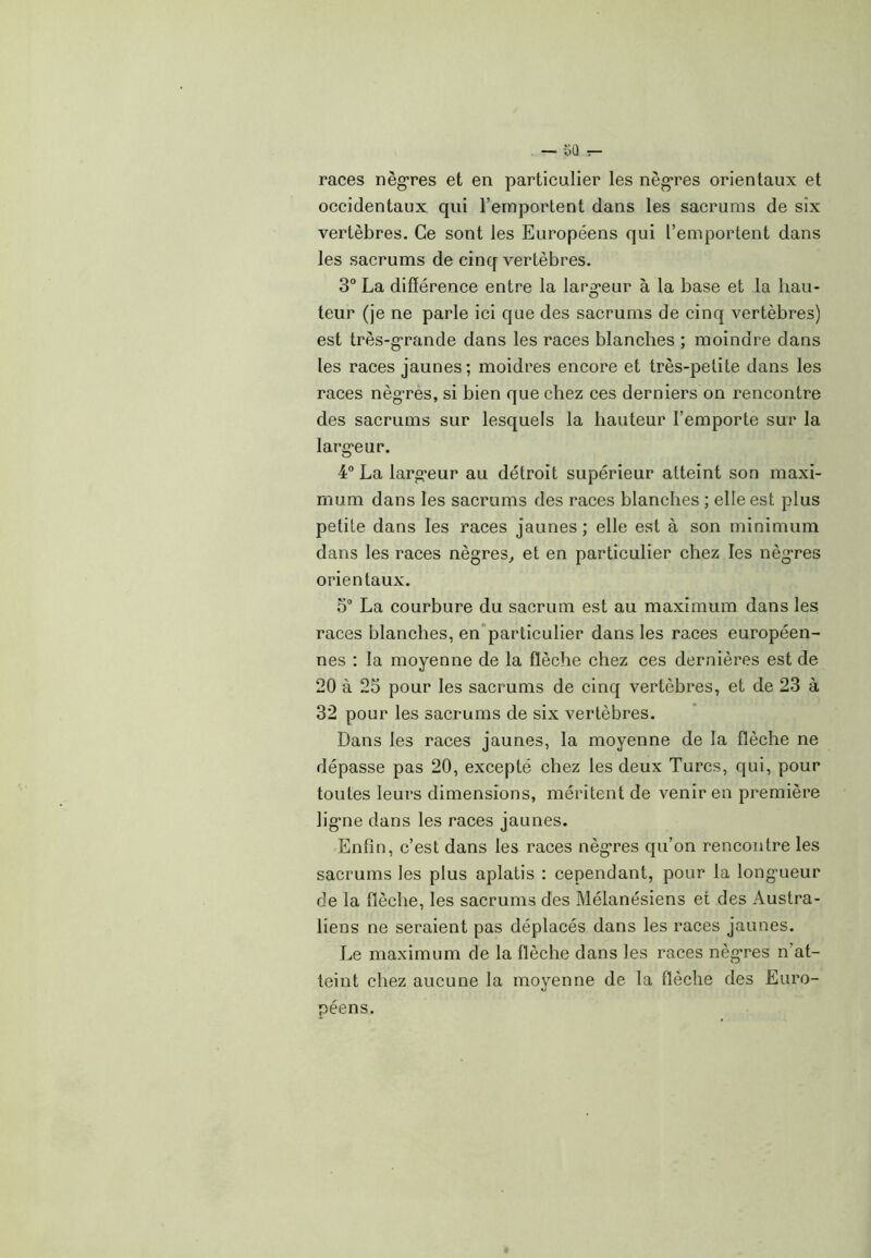 — $Q :— races nègres et en particulier les nègres orientaux et occidentaux qui l’emportent dans les sacrums de six vertèbres. Ce sont les Européens qui l’emportent dans les sacrums de cinq vertèbres. 3° La différence entre la largeur à la base et la hau- teur (je ne parle ici que des sacrums de cinq vertèbres) est très-grande dans les races blanches ; moindre dans les races jaunes; moidres encore et très-petite dans les races nègres, si bien que chez ces derniers on rencontre des sacrums sur lesquels la hauteur l’emporte sur la largeur. 4° La largeur au détroit supérieur atteint son maxi- mum dans les sacrums des races blanches ; elle est plus petite dans les races jaunes ; elle est à son minimum dans les races nègres, et en particulier chez les nègres orientaux. 5° La courbure du sacrum est au maximum dans les races blanches, en particulier dans les races européen- nes : la moyenne de la flèche chez ces dernières est de 20 à 25 pour les sacrums de cinq vertèbres, et de 23 à 32 pour les sacrums de six vertèbres. Dans les races jaunes, la moyenne de la flèche ne dépasse pas 20, excepté chez les deux Turcs, qui, pour toutes leurs dimensions, méritent de venir en première ligne dans les races jaunes. Enfin, c’est dans les races nègres qu’on rencontre les sacrums les plus aplatis : cependant, pour la longueur de la flèche, les sacrums des Mélanésiens et des Austra- liens ne seraient pas déplacés dans les races jaunes. Le maximum de la flèche dans les races nègres n’at- teint chez aucune la moyenne de la flèche des Euro- péens.