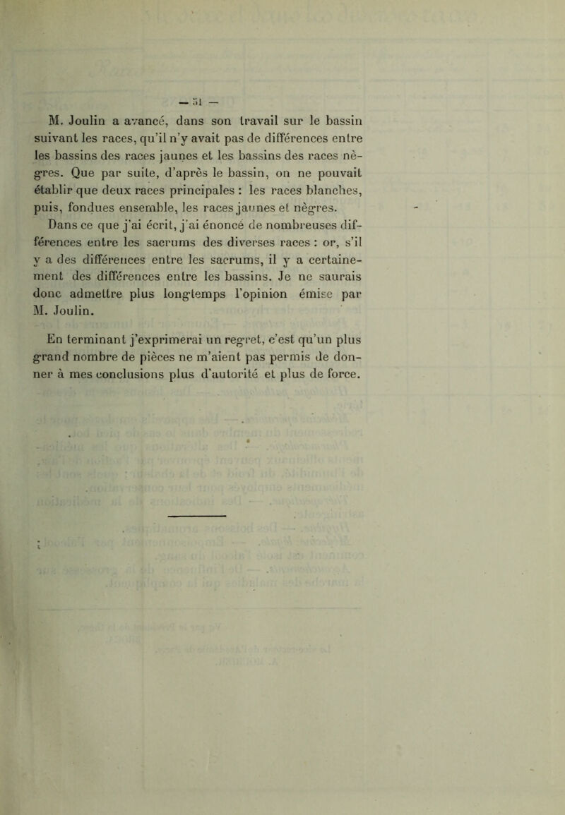 M. Joulin a avancé, dans son travail sur le bassin suivant les races, qu’il n’y avait pas de différences entre les bassins des races jaunes et les bassins des races nè- gres. Que par suite, d’après le bassin, on ne pouvait établir que deux races principales : les races blanches, puis, fondues ensemble, les races jaunes et nègres. Dans ce que j’ai écrit, j’ai énoncé de nombreuses dif- férences entre les sacrums des diverses races : or, s’il y a des différences entre les sacrums, il y a certaine- ment des différences entre les bassins. Je ne saurais donc admettre plus longtemps l’opinion émise par M. Joulin. En terminant j’exprimerai un regret, c’est qu’un plus grand nombre de pièces ne m’aient pas permis de don- ner à mes conclusions plus d’autorité et plus de force.