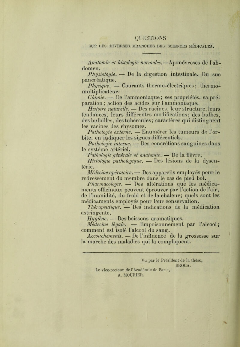 QUESTIONS SUR LES DIVERSES BRANCHES DES SCIENCES MEDICALES. Anatomie et histologie normales.—Aponévroses de l'ab- domen. Physiologie. — De la digestion intestinale. Du suc pancréatique. Physique. — Courants thermo-électriques; thermo- multiplicateur. Chimie. — De l’ammoniaque ; ses propriétés, sa pré- paration; action des acides sur l’ammoniaque. Histoire naturelle. — Des racines, leur structure, leurs tendances, leurs différentes modifications; des bulbes, des bulbilles, des tubercules ; caractères qui distinguent les racines des rhysomes. Pathologie externe. —Enumérer les tumeurs de l’or- bite, en indiquer les signes différentiels. Pathologie interne. — Des concrétions sanguines dans le système artériel. Pathologie générale et anatomie. — De la fièvre. Histologie pathologique. — Des lésions de la dvsen- térie. Médecine opératoire.— Des appareils employés pour le redressement du membre dans le cas de pied bot. Pharmacologie. — Des altérations que les médica- ments officinaux peuvent éprouver par l’action de l’air, de l’humidité, du froid et de la chaleur; quels sont les médicaments employés pour leur conservation. Thérapeutique. — Des indications de la médication astringente. Hygiène. — Des boissons aromatiques. Médecine légale. — Empoisonnement par l’alcool; comment est isolé l’alcool du sang. Accouchements. — De l’influence de la grossesse sur la marche des maladies qui la compliquent. Vu par le Président de la thèse, BROCA. Le vice-recteur de l’Académie de Paris, A. MOURIER.