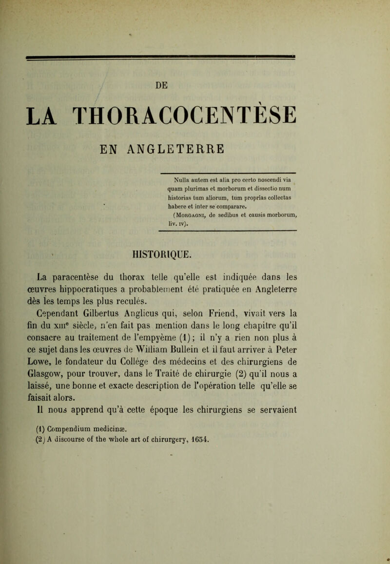 DE LA THORACOCENTÈSE EN ANGLETERRE Nulla autem est alia pro certo noscendi via quam plurimas et morborum et dissectio num historias tum aliorum, tum proprias collectas habere et inter se comparare. (Morgagni, de sedibus et causis morborum, liv. iv). HISTORIQUE. La paracentèse du thorax telle qu'elle est indiquée dans les œuvres hippocratiques a probablement été pratiquée en Angleterre dès les temps les plus reculés. Cependant Gilbertus Anglicus qui, selon Friend, vivait vers la fin du xiii® siècle, n’en fait pas mention dans le long chapitre qu’il consacre au traitement de l’empyème (1) ; il n’y a rien non plus à ce sujet dans les œuvres de William Bullein et il faut arriver à Peter Lowe, le fondateur du Collège des médecins et des chirurgiens de Glasgow, pour trouver, dans le Traité de chirurgie (2) qu’il nous a laissé, une bonne et exacte description de l’opération telle qu’elle se faisait alors. Il nous apprend qu’à cette époque les chirurgiens se servaient (1) Compendium medicinæ. (2 ] A discourse of the whole art of chirurgery, 1654.