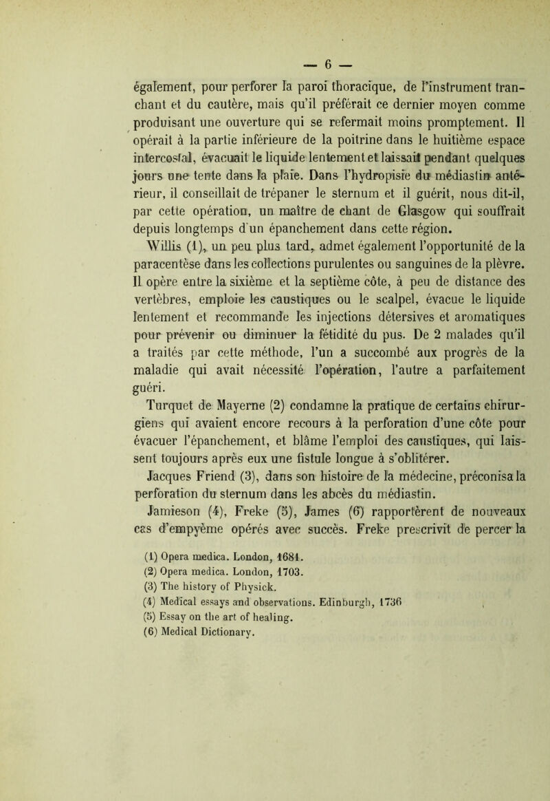 —■ 6 — également, pour perforer la paroi thoracique, de l’instrument tran- chant et du cautère, mais qu’il préférait ce dernier moyen comme produisant une ouverture qui se refermait moins promptement. Il opérait à la partie inférieure de la poitrine dans le huitième espace intercostal, évacuait le liquide lentement et laissai! pendant quelques jours une tente dans la plaie. Dans l’hydropisie du médiastin ant&- rieur, il conseillait de trépaner le sternum et il guérit, nous dit-il, par cette opération, un maître de chant de Glasgow qui souffrait depuis longtemps d'un épanchement dans cette région. Willis (1), uu peu plus tard, admet également l’opportunité de la paracentèse dans les collections purulentes ou sanguines de la plèvre. Il opère entre la sixième et la septième côte, à peu de distance des vertèbres, emploie les caustiques ou le scalpel, évacue le liquide lentement et recommande les injections détersives et aromatiques pour prévenir ou diminuer la fétidité du pus. De 2 malades qu’il a traités par cette méthode, l’un a succombé aux progrès de la maladie qui avait nécessité l’opération, l’autre a parfaitement guéri. Turquet de Mayerne (2) condamne la pratique de certains chirur- giens qui avaient encore recours à la perforation d’une côte pour évacuer l’épanchement, et blâme l’emploi des caustiques, qui lais- sent toujours après eux une fistule longue à s’oblitérer. Jacques Friend (3), dans son histoire de la médecine, préconisa la perforation du sternum dans les abcès du médiastin. Jamieson (4), Freke (5), James (6) rapportèrent de nouveaux cas d’empyème opérés avec succès. Freke prescrivit de percer la (1) Opéra medka. London, 1681. (2) Opéra medica. London, 1703. (3) The history of Physick. (4) Medical essays and observations. Edinburgh, 1736 , (5) Essay on the art of healing.