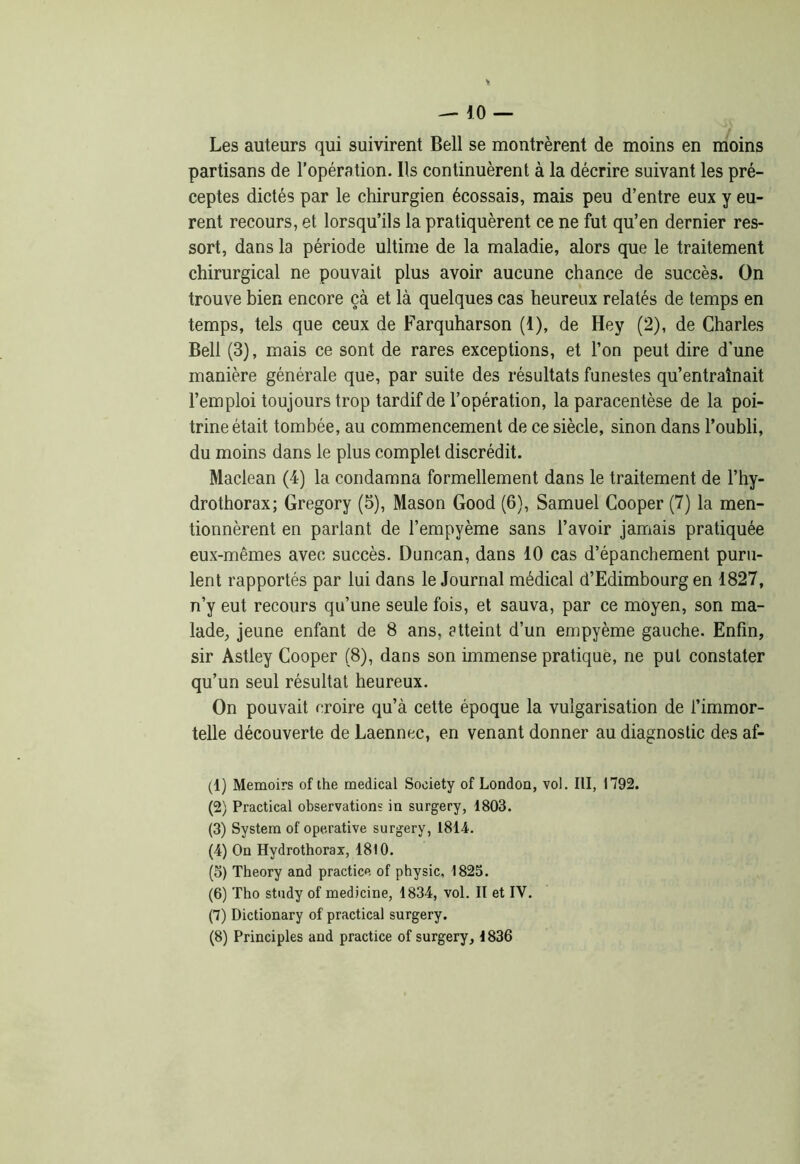 Les auteurs qui suivirent Bell se montrèrent de moins en moins partisans de l’opération. Us continuèrent à la décrire suivant les pré- ceptes dictés par le chirurgien écossais, mais peu d’entre eux y eu- rent recours, et lorsqu’ils la pratiquèrent ce ne fut qu’en dernier res- sort, dans la période ultime de la maladie, alors que le traitement chirurgical ne pouvait plus avoir aucune chance de succès. On trouve bien encore çà et là quelques cas heureux relatés de temps en temps, tels que ceux de Farquharson (1), de Hey (2), de Charles Bell (3), mais ce sont de rares exceptions, et l’on peut dire d’une manière générale que, par suite des résultats funestes qu’entraînait l’emploi toujours trop tardif de l’opération, la paracentèse de la poi- trine était tombée, au commencement de ce siècle, sinon dans l’oubli, du moins dans le plus complet discrédit. Maclean (4) la condamna formellement dans le traitement de l’hy- drothorax; Gregory (5), Mason Good (6), Samuel Cooper (7) la men- tionnèrent en parlant de l’empyème sans l’avoir jamais pratiquée eux-mêmes avec succès. Duncan, dans 10 cas d’épanchement puru- lent rapportés par lui dans le Journal médical d’Edimbourg en 1827, n’y eut recours qu’une seule fois, et sauva, par ce moyen, son ma- lade, jeune enfant de 8 ans, atteint d’un empyème gauche. Enfin, sir Astley Cooper (8), dans son immense pratique, ne put constater qu’un seul résultat heureux. On pouvait croire qu’à cette époque la vulgarisation de l’immor- telle découverte de Laennec, en venant donner au diagnostic des af- (1) Memoirs of the medical Society of London, vol. III, 1792. (2) Practical observations in surgery, 1803. (3) System of operative surgery, 1814. (4) On Hydrothorax, 1810. (5) Theory and practice of physic, 1825. (6) Tho study of medicine, 1834, vol. II et IV. (7) Dictionary of practical surgery. (8) Principles and practice of surgery, 1836